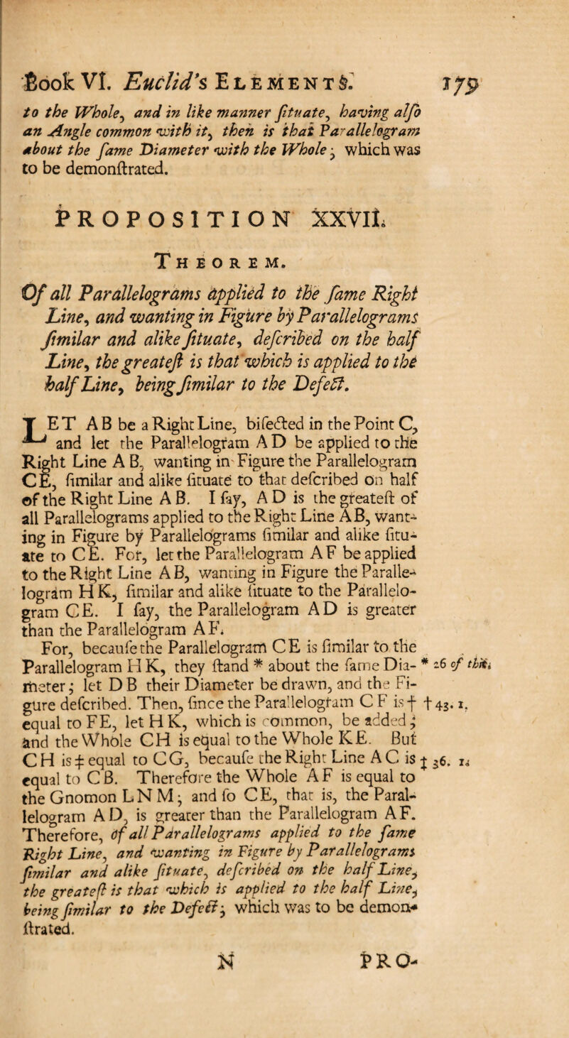 to the Whole, and in like manner fituate, having alfo an Angle common with it, then is that Parallelogram about the fame Diameter with the Whole j which was to be demonftrated. PROPOSITION XXVlL Theorem. Of all Parallelograms applied to the fame Right Line, and wanting in Figure by Parallelograms ftmilar and alike fituate, defcribed on the half Line, the greateft is that which is applied to the half Line, being fimilar to the Defeff. T ET A B be a Right Line, bifefted in the Point C, ^ and let the Parallelogram A D be applied to the Right Line A B, wanting in- Figure the Parallelogram CE, fimilar and alike fituate to that defcribed on half of the Right Line A B. I fay, A D is the greateft of all Parallelograms applied to the Right Line AB, want- ing in Figure by Parallelograms fimilar and alike fitu¬ ate to CE. For, let the Parallelogram AF be applied to the Right Line AB, wanting in Figure the Paralle¬ logram H K5 fimilar and alike fituate to the Parallelo¬ gram CE. I fay, the Parallelogram AD is greater than the Parallelogram AF1* For, becaufethe Parallelogram CE is fimilar to the Parallelogram H K, they ftand * about the fame Dia- * 16 cf thXi riieter ,* let D B their Diameter be drawn, and the Fi¬ gure defcribed. Then, fince the Parallelogram C F isf t43* equal to FE, let H K, which is common, be added; and the Whole CH is equal to the Whole K£. But C H is £ equal to C G, becaufe the Right Line A C is j 36. u equal to C B. Therefore the Whole A F is equal to the Gnomon LN M • and fo CE, chat is, the Paral¬ lelogram AD, is greater than the Parallelogram AF. Therefore, Of all Parallelograms applied to the fame Right Line, and Wanting in Figure by Parallelograms fimilar and alike fituate, defcribed on the half Line, the greateft is that which is applied to the half Lme^ being fimilar to the Defcft^ which was to be demon¬ ftrated. N l>RO