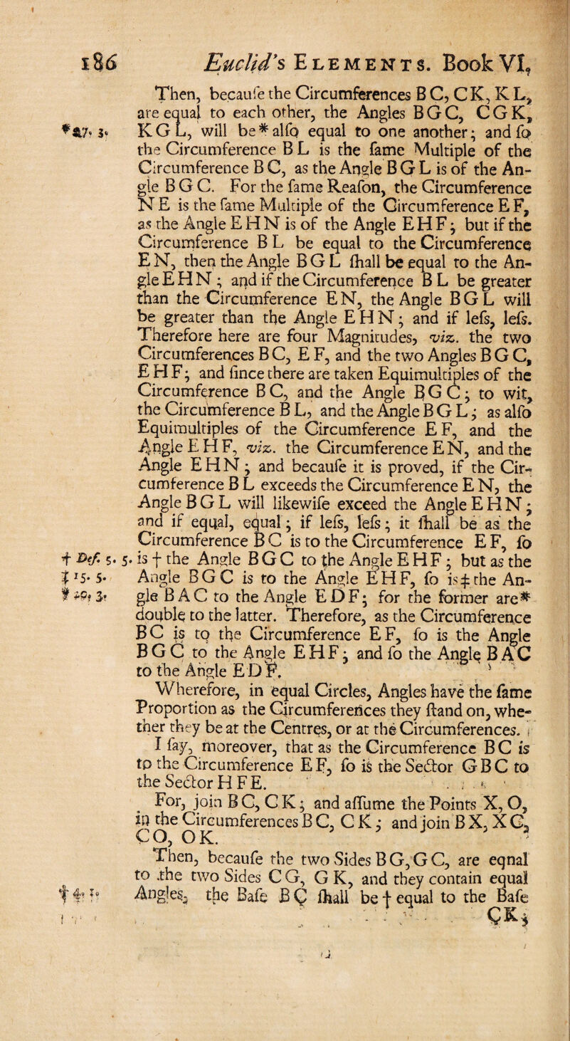 Then, becaufe the Circumferences B C, C K, K L, are equal to each other, the Angles BGC, CGK, **7» 3‘ KGL, will be*alfo equal to one another; and fo the Circumference B L is the fame Multiple of the Circumference B C, as the Angle B G L is of the An¬ gle B G C. For the fame Reafon, the Circumference NE is the fame Multiple of the Circumference EF, as the Angle EHN is of the Angle EHF; but if the Circumference B L be equal to the Circumference E N, then the Angle B G L fhall be equal to the An¬ gle E H N; and if the Circumference B L be greater than the Circumference EN, the Angle BGL will be greater than the Angie EHN; and if lefs? lefs. Therefore here are four Magnitudes, viz. the two Circumferences B C, E F, and the two Angles BGC, E H F; and iince there are taken Equimultiples of the Circumference BC, and the Angle BGC; to wit, the Circumference B L, and the Angle BGL; as alfo Equimultiples of the Circumference EF, and the Angle EHF, viz. the Circumference EN, and the Angle EHN; and becaufe it is proved, if the Cir¬ cumference B L exceeds the Circumference E N, the Angle BGL will likewife exceed the Angle EHN; and if equal, equal; if lefs, lefs; it lEall be as the Circumference B C is to the Circumference E F, fo i W- 5- 5- is f the Angle B G C to the Angle EHF; but as the I*5* 5* Angle BGC is to the Angle EHF, fo is £ the An- f 3* gle B A C to the Angle EDF; for the former are^ double to the latter. Therefore, as the Circumference BC is to the Circumference EF, fo is the Angle BGC to the Angle EHF; and fo the Angle B AC to the Angle E D P, 1 Wherefore, in equal Circles, Angles have the fame Proportion as the Circumferences they ftand on, whe¬ ther they beat the Centres, or at the Circumferences, r I fay, moreover, that as the Circumference BC is to the Circumference EF, fo is the Sedtor GBC to the Sector H FE. . ; . For, join B C, C K; and afTume the Points X, O, in the Circumferences B C, C K; and join B X, X C2 CO, OK. 5 J v 3 Then, becaufe the two Sides B G, G C, are eqnal t0 the two Sides C G, G K, and they contain equal f Angles, the Bafe B Q fhall be f equal to the Bafe ir - .. ; . - • A - • ^