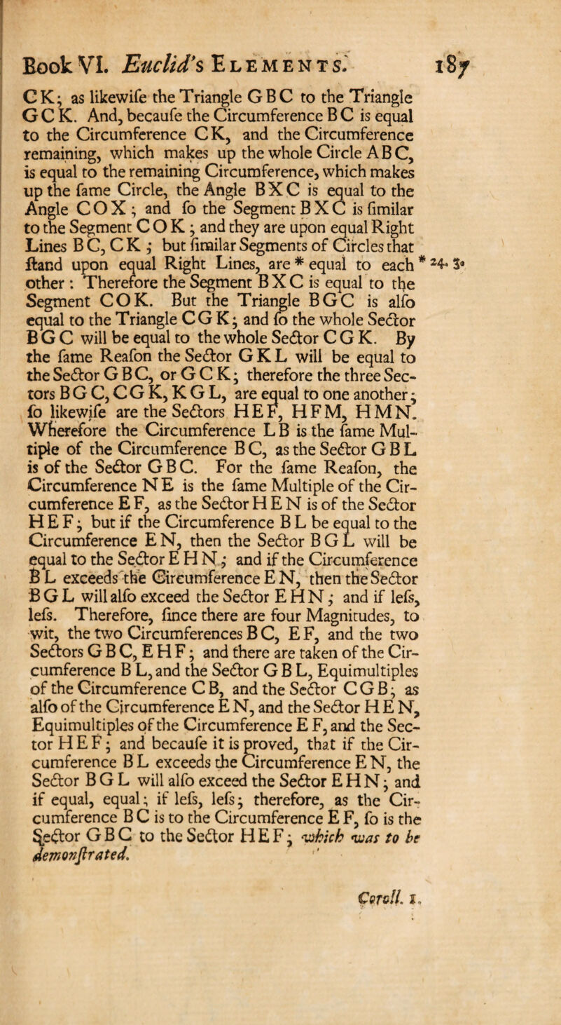 CK; as likewife the Triangle GBC to the Triangle G C K. And, becaufe the Circumference B C is equal to the Circumference C K, and the Circumference remaining, which makes up the whole Circle ABC, is equal to the remaining Circumference, which makes up the fame Circle, the Angle B X C is equal to the Angle COX; and fo the Segmen: B X C is fimilar to the Segment COK; and they are upon equal Right Lines B C, C K ,* but firailar Segments of Circles that Hand upon equal Right Lines, are * equal to each * 24« 3* other : Therefore the Segment B X C is equal to the Segment COK. But the Triangle BGC is alfo equal to the Triangle CG K; and fo the whole Sedor BGC will be equal to the whole Sedor C G K. By the fame Reafon the Sedor G K L will be equal to the Sedor GBC, orGCK; therefore the three Sec¬ tors B G C, C G K, K G L, are equal to one another ; fo likewife are the Sedors H E F, HFM, HMN. Wherefore the Circumference L B is the fame Mul¬ tiple of the Circumference B C, as the Sedor G B L is of the Sedor GBC. For the fame Reafon, the Circumference N E is the fame Multiple of the Cir¬ cumference E F, as the Sedor HEN is of the Sedor H E F; but if the Circumference B L be equal to the Circumference EN, then the Sedor BGL will be equal to the Se.dor EHNj and if the Circumference B L exceeds the Circumference E N, then the Sedor BGL will alfo exceed the Sedor E H N ,* and if lefs, lefs. Therefore, fince there are four Magnitudes, to wit, the two Circumferences B C, E F, and the two Sedors G B C, E H F; and there are taken of the Cir¬ cumference B L, and the Sedor G B L, Equimultiples of the Circumference C B, and the Sedor C G B; as alfo of the Circumference E N, and the Sedor HEN, Equimultiples of the Circumference E F, and the Sec¬ tor H E F; and becaufe it is proved, that if the Cir¬ cumference B L exceeds the Circumference E N, the Sedor BGL will alfo exceed the Sedor EHN; and if equal, equal; if lefs, lefs; therefore, as the Cir¬ cumference B C is to the Circumference E F, fo is the Sedor G B C to the Sedor H E F; which was to he demovjlrated. Coroll, i.