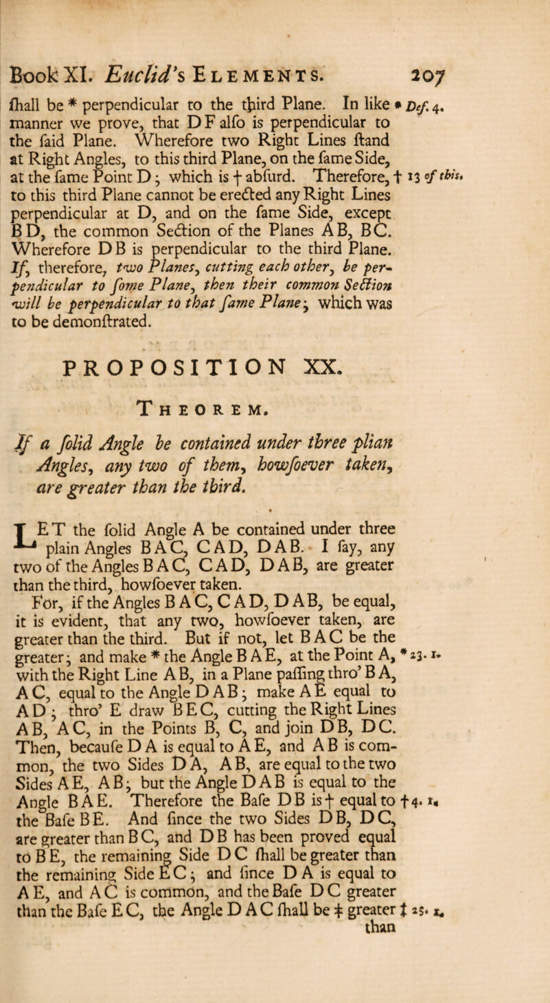 fhall be * perpendicular to the third Plane. In like * Def. 4. manner we prove, that D F alfo is perpendicular to the faid Plane. Wherefore two Right Lines ftand at Right Angles, to this third Plane, on the fame Side, at the fame Point D; which is f abfurd. Therefore, 113 °f this* to this third Plane cannot be eredted any Right Lines perpendicular at D, and on the fame Side, except BD, the common Se&ion of the Planes AB, BC. Wherefore DB is perpendicular to the third Plane. if, therefore, two Planes, cutting each other, he per¬ pendicular to fome Plane, then their common Section will he perpendicular to that fame Plane ; which was to be demonftrated. PROPOSITION XX. Theorem. If a folid Angle he contained under three plian Angles, any two of themy howfoever taken, are greater than the third. LE T the folid Angle A be contained under three plain Angles B A C, C A D, D A B. I fay, any two of the Angles B A C, CAD, DAB, are greater than the third, howfoever taken. For, if the Angles B A C, C A D, D A B, be equal, it is evident, that any two, howfoever taken, are greater than the third. But if not, let B AC be the greater; and make * the Angle B A E, at the Point A, # 23.u with the Right Line A B, in a Plane palling thro’ B A, A C, equal to the Angle DAB; make A E equal to AD: thro’ E draw BEC, cutting the Right Lines AB, AC, in the Points B, C, and join DB, DC. Then, becaufe D A is equal to A E, and A B is com¬ mon, the two Sides DA, A B, are equal to the two Sides A E, AB; but the Angle D A B is equal to the Angle BAE. Therefore the Bafe DB isf equal to f4* u the Bafe BE. And lince the two Sides DB, DC, are greater than B C, and D B has been proved equal to B E, the remaining; Side D C fhall be greater than the remaining Side EC; and lince D A is equal to A E, and A C is common, and the Bafe D C greater than the Bafe E C, the Angle D A C fhall be + greater $ 25* u than