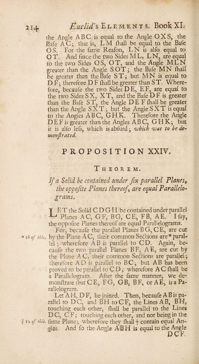 the Angle A B C is equal to the Angle O X S, the Bale AC; that is, LM (hall be equal to the Bafe OS. For the fame Reafon, LN is alfo equal to OT. And fince the two Sides M L, LN, are equal to the two Sides OS, OT, and the Angle MLN . greater than the Angle SOT; the Bafe MN fhali be greater than the Bafe S T; but M N is equal to D F; therefore D F fhali be greater than S T. Where¬ fore, becaufe the two Sides D E, E F, are equal to the two Sides SX, XT, and the Bafe D F is greater than the Bafe ST, the Angle DE F fhali be greater than the Angle S X T; but the Angle S X T is equal to the Angles ABC, GHK. Therefore the Angle D E F is greater than the Angles ABC, GHK; but it is alfo lefs, which is abfurd; ‘which was to be de~ vionftrated. PROPOSITION XXIV. Theorem. If a Solid he contained under fix parallel Planesy the oppofite Planes thereof , are equal Parallelo- grams. f E T the Solid CDGB be contained under parallel Planes AC, GF, BG, CE, FB, AE. I fay, the oppofite Planes thereof are equal Parallelograms. For, becaufe the parallel Planes BG, CE, are cut * 16 of this, by the Plane AC, their common Sections are*paral¬ lel ; wherefore AB is parallel to CD. Again, be¬ caufe the two parallel Planes BF, AE, are cut by the Plane AC, their common Sections are parallel; therefore AD is parallel to BC; but AB has been proved to be parallel to C D; wherefore A C fhali be a Parallelogram. After the fame manner, We de- monftrate that C E, F G, G B, B F, or A E, is a Pa¬ rallelogram. Let A H, D F, be joined. Then, becaufe A B is pa¬ rallel to DC, and BH toCF, the Lines A B, BH, touching each other, fhali be parallel to the Lines DC, C F; touching each other, and not being in the •f sf fame Plane; wherefore they fhalif contain equal An¬ gles, And fo the Angle ABH is equal to the Angle DCF.