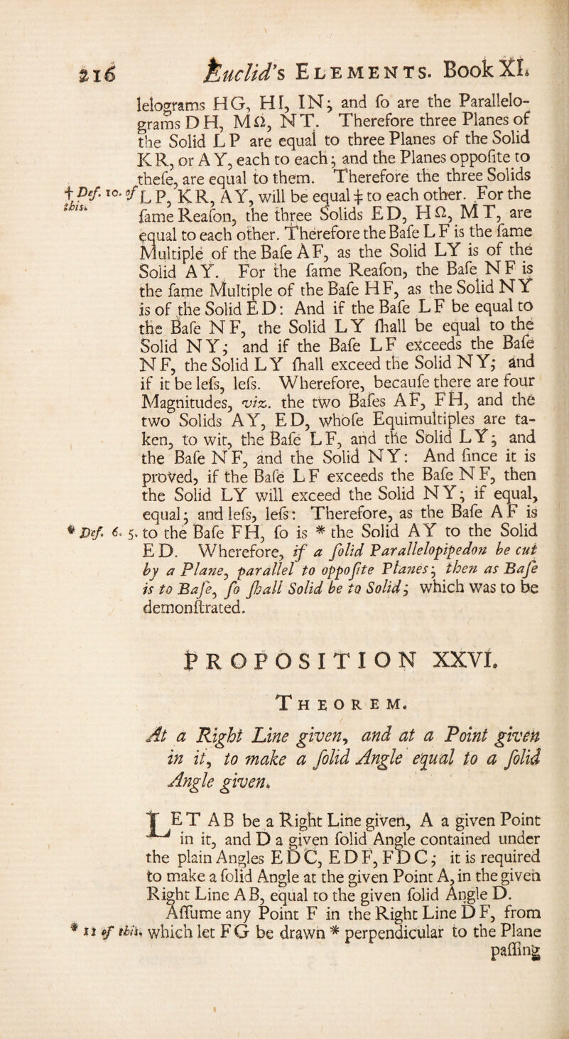 lelograms HG, HI, IN; and fo are the Parallelo¬ grams D H, M O, N T. Therefore three Planes of the Solid L P are equal to three Planes of the Solid K R, or A Y, each to each ; and the Planes oppofite.to thefe, are equal to them. Therefore the three Solids t Def-I0* °f L P, KR, AY, will be equals to each other. For the fameReafon, the three Solids ED, H^, MT, are equal to each other. Therefore the Bafe L F is the fame Multiple of the Bafe A F, as the Solid LY is of the Solid AY. For the fame Reafon, the Bafe NF is the fame Multiple of the Bafe HF, as the Solid NY is of the Solid E D: And if the Bafe L F be equal to the Bafe NF, the Solid LY fhall be equal to the Solid NY; and if the Bafe LF exceeds the Bafe NF, the Solid LY fhall exceed the Solid NY; and if it be lefs, lefs. Wherefore, becaufe there are four Magnitudes, 'viz. the two Bafes AF, FH, and the two Solids AY, ED, whofe Equimultiples are ta¬ ken, to wit, the Bafe LF, and the Solid LY; and the Bafe N F, and the Solid N Y: And lince it is proved, if the Bale LF exceeds the Bafe NF, then the Solid LY will exceed the Solid N Y; if equal, equal; and lefs, lefs: Therefore, as the Bafe A F is * D*f 6.5. to the Bafe FH, fo is * die Solid A Y to the Solid E D. Wherefore, if a folid Farallelopipedo?i be cut by a Plane, parallel to oppofte Fla?iesj then as Bafe is to Bafe, fo fhall Solid be to Solid; which was to be demonftrated. PROPOSITION XXVI* Theorem. At a Right Line given, and at a Point given in it, to make a folid Angle equal to a folid Angle given. T E T A B be a Right Line given, A a given Point ^ in it, and D a given folid Angle contained under the plain Angles E D C, E D F, F D C; it is required to make a folid Angle at the given Point A, in the given Right Line AB, equal to the given folid Angle D. Affume any Point F in the Right Line D F, from % n pf ibis* which let FG be drawn * perpendicular to the Plane palling