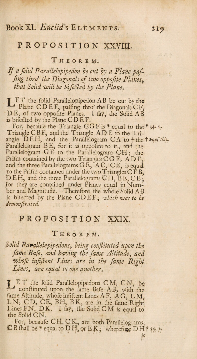 21$ PROPOSITION XXVIII. Theorem. If a folid Parallelopipedon be cut by a Plane puf¬ fing thro9 the Diagonals of two oppofite Planes? that Solid will be bifelled by the Plane„ T ET the folid Parallelopipedon A B be cut by the Plane CDEF, palling thro’ the Diagonals C F, D E, of two oppofite Planes. I fay, the Solid A B is bifedted by the Plane CDEF. For, becaufe the Triangle GGF is * equal to the * 34» i* Triangle CBF, and the Triangle ADE to the Tri¬ angle DEH, and the Parallelogram CA to \ the Parallelogram BE, for it is oppofite to it; and the Parallelogram G E to the Parallelogram C H; the Prifm contained by the two Triangles CGF, ADE, and the three Parallelograms GE, AC, CE, is equal to the Prifm contained under the two Triangles C F B, DEH, and the three Parallelograms C H, B E, C E; for they are contained under Planes equal in Num¬ ber and Magnitude. Therefore the whole Solid A B is biiedted by the Plane CDEF; which was to be demonfir ated. proposition XXIX. 4 . , Theorem. Solid P arallelepipe dons, being confiituted upon the fame Bafe, and having the fame Altitude, and whofe infijlent Lines are in the fame Right LineSy are equal to one another. T ET the folid Parallelopipedons CM, CN, be ^ confiituted upon the fame Bafe AB, With the fame Altitude, whofe infiftentLines A F, AG, L M, LNj CD, CE, BH, B K, are in the fame Right Lines FN, DK. I fay, the Solid CM is equal to the Solid CN. For, becaufe CH, C K, are both Parallelograms, C B fhall be * equal to D H, or E K; wherefore D H * 3P