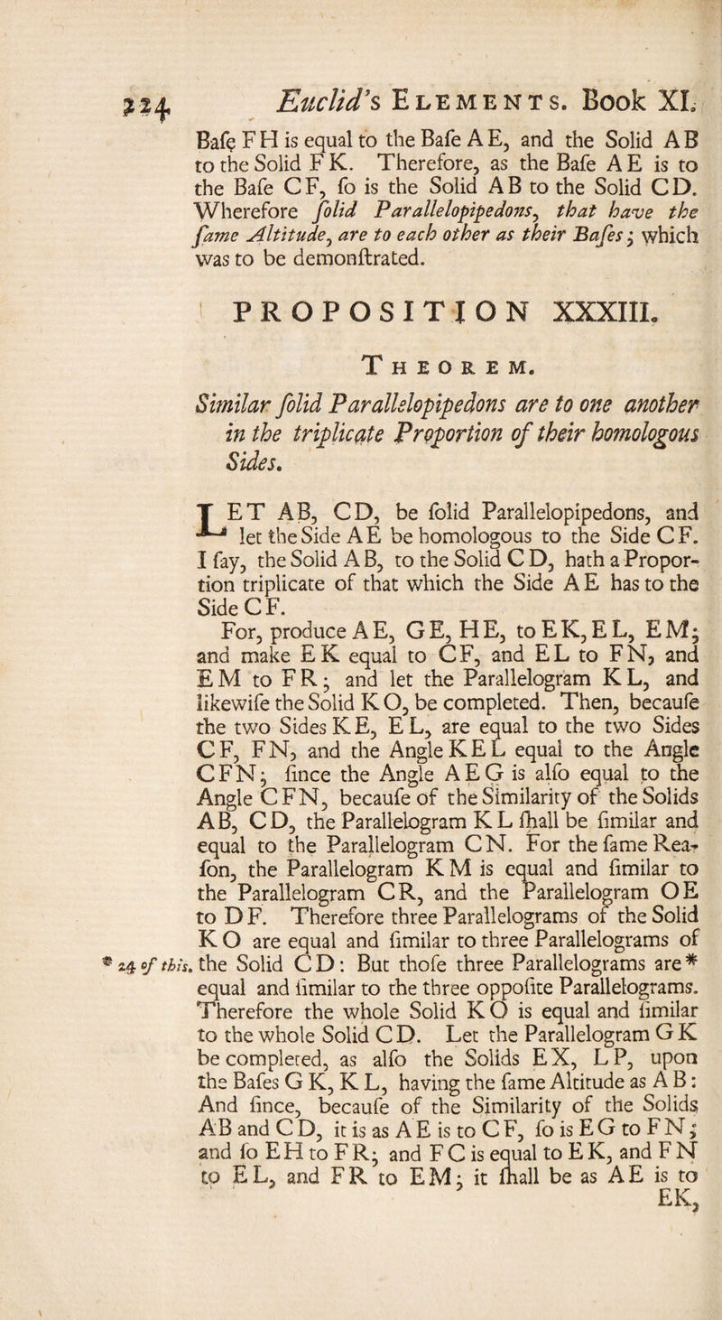 Bafe F H is equal to the Bafe A E, and the Solid A B to the Solid F K. Therefore, as the Bafe A E is to the Bafe C F, fo is the Solid A B to the Solid C D. Wherefore folid Parallelopipedonsy that have the fame Altitude, are to each other as their Bafes j which was to be demonftrated. PROPOSITION XXXIIL Theorem. Similar folid Parallslopipedons are to one another in the triplicate Proportion of their homologous Sides. T ET AB, CD, be folid Paralleiopipedons, and let the Side A E be homologous to the SideCF. I fay, the Solid A B, to the Solid C D, hath a Propor¬ tion triplicate of that which the Side A E has to the Side C F. For, produce A E, GE, HE, toEK, EL, EM; and make EK equal to CF, and EL to FN, and EM to FR • and let the Parallelogram K L, and likewife the Solid K O, be completed. Then, becaufe the two Sides KE, EL, are equal to the two Sides C F, F N, and the Angle K E L equal to the Angle CFN; hnce the Angle AEG is alfo equal to the Angle CFN, becaufe of the Similarity of the Solids AB, CD, the Parallelogram KL fhall be fimilar and equal to the Parallelogram CN. For the fame Rea- fon, the Parallelogram K M is equal and fimilar to the Parallelogram CR, and the Parallelogram OE to DF. Therefore three Parallelograms or the Solid K O are equal and fimilar to three Parallelograms of 24 of tbh. the Solid C D: But thofe three Parallelograms are * equal and fimilar to the three oppolite Parallelograms. Therefore the whole Solid K O is equal and iimilar to the whole Solid C D. Let the Parallelogram G K be completed, as alfo the Solids EX, LP, upon the Bafes G K, K L, having the fame Altitude as A B: And hnce, becaufe of the Similarity of the Solids AB and C D, it is as A E is to C F, fo is E G to F N; and fo EH to FR^ and FC is equal to E K, and F N to EL, and FR to EM; it fhall be as AE is to