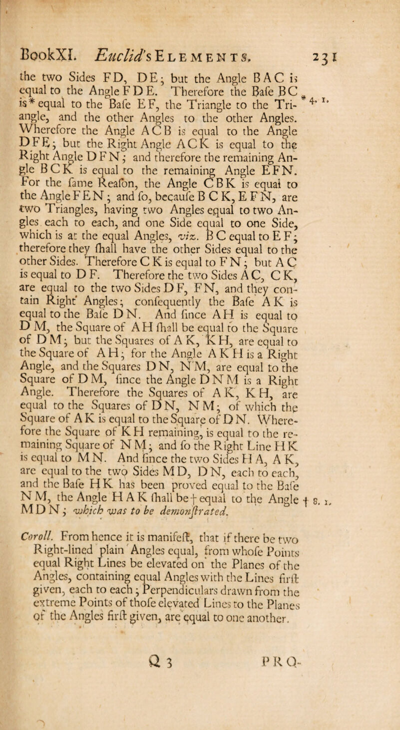 the two Sides FD, DE; bat the Angle BAC u equal to the Angle FD E. Therefore the Bafe BC is * equal to the Bafe EF, the Triangle to the Tri- T* angle, and the other Angles to the other Angles. Wherefore the Angle ACB is equal to the Angle DFE; but the Right Angle ACK is equal to the Right Ans^le D F N; and therefore the remaining An¬ gle BCK is equal to the remaining Angle EFN. hor the fame Realon, the Angle CBK is equal to the Angle FEN; and fo, becaufe B C K, E F N, are two Triangles, having two Angles equal to two An¬ gles each to each, and one Side equal to one Side, which is at the equal Angles, viz. B C equal to E F; therefore they fhall have the other Sides equal to the other Sides. Therefore C K is equal to F N; but A C is equal to D F. Therefore the two Sides AC, CK, are equal to the two Sides DF, FN, and they con¬ tain Right' Angles; confequently the Bafe AK is equal to the Bafe DN. And fmce AH is equal to D M, the Square of AH fhall be equal to the Square of D M; but the Squares of A K, K H, are equal to the Square of AH; for the Angle A K H is a Right Angle, and the Squares D N, N M, are equal to the Square of DM, fince the Angle DNM is a Right Angle. Therefore the Squares of A K, K H, are equal to the Squares of D N, N M; of which the Square of A K is equal to the Square of D N. Where¬ fore the Square of KH remaining, is equal to the re¬ maining Square of N M; and fo the Right Line H K is equal to M N. And fince the two Sides H A, A K, are equal to the two Sides M D, D N, each to each, and the Bafe H K has been proved equal to the Bafe N M, the Angle H AK (hall bef equal to the Angle j s. i, M D N ; which was to be demonjlrated. Coroll. From hence it is manifeft, that if there be two Right-lined plain Angles equal, from whofe Points equal Right Ihnes be elevated on' the Planes of the Angles, containing equal Angles with the Lines firth given, each to each; Perpendiculars drawn from the extreme Points of thofe elevated Lines to the Planes of the Angles firft given, are equal to one another. p R q-