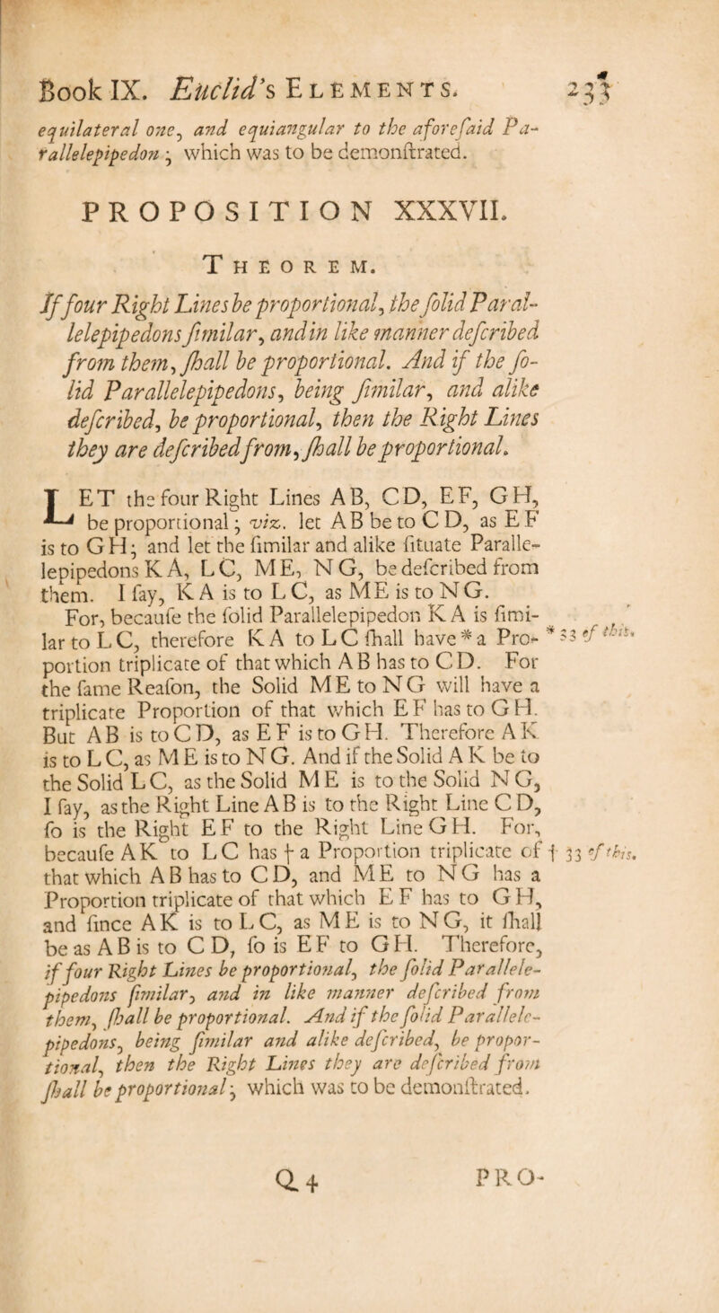 equilateral one, equiangular to the afore (aid Pa- rallelepipedon ; which was to be demonftrated. PROPOSITION XXXVIL Theorem. If four Right Lines he proportional the folid Par al¬ lele pipe dons fimilar, and in like manner defcribed from them, fhall he proportional. And if the fo- lid Par allelepipe dons, being fimilar, and alike defcribed, he proportional then the Right Lines they are defcribedfrom ,fhall he proportional LET the four Right Lines AB, CD, EF, GH, be proportional; viz. let AB be to C D, as E F is to GH; and let the fimilar and alike fituate Paralle- lepipedons K A, LC, ME, N G, be defcribed from them. 1 fay, K A is to L C, as ME is to NG. For, becaufe the folid Parallelepipedon K A is fimi- ’ lar to L C, therefore K A to L C fhall have * a Pro- * '5 ef portion triplicate of that which A B has to C D. For the fame Reafon, the Solid MEtoNG will have a triplicate Proportion of that which EFhastoGH. But AB is to CD, as EF istoGH. Therefore A K is to L C, as M E is to N G. And if the Solid A R be to the Solid L C, as the Solid ME is to the Solid N G, I fay, as the Right Line A B is to the Right Line C D, fo is the Right E F to the Right LineGH. For, becaufe AK to LC has j- a Proportion triplicate of j 33 «f this, that which A B has to C D, and M E to N G has a Proportion triplicate of that which E F has to G B, and fince A K is to L C, as M E is to N G, it fhall be as AB is to C D, fo is EF to GH. Therefore, if four Right Lines be proportional the folid Parallele- pipedons fimilar, and in like manner defcribed from them, fhall be proportional. And if the folid Parallelc- pipedons0 being fimilar and alike defcribed, be propor¬ tional then the Right Lines they are defcribed from Jhall be proportional; which was to be demonftrated.