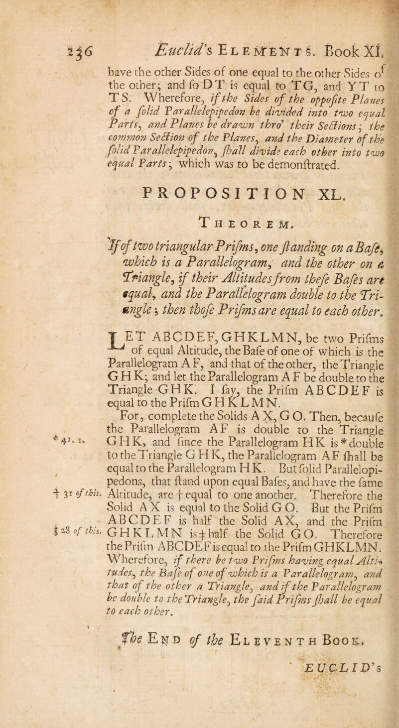 236 Euclid’% E l e M E t s. Book XI, have the other Sides of one equal to the other Sides the other; and fo DT is equal to TG, and Y T to T S. Wherefore, if the Sides of the oppofte Planes cf a folid Parallelepipedon be divided into two equal Parts, and Planes be drawn thro’ their Settions; the common Section of the Planes, and the Diameter of the folid Parallelepipedon^ foall divide each other into two equal Parts; which was to be demonftrated. PROPOSITION XL, Theorem, If 'of two triangular Prifms, one ftanding on a Baft* which is a Parallelogram, and the other on a -triangle, if their Altitudesfrom thefe Bafes are equal, and the Parallelogram double to the fri- mgle; then thofe Prifmsare equal to each other. T &T ABCDEF, GHKLMN, be two Prifms of equal Altitude, the Bafe of one of which is the Parallelogram A F, and that of the other, the Triangle GHK; and let the Parallelogram A F be double to the Triangle GHK. 1 fay, the Prifm ABCDEF is equal to the Prifm GHKLMN. For, complete the Solids A X, G O. Then, becaufe the Parallelogram AF is double to the Triangle -41.1, GHK, and fmce the Parallelogram HK is*double to the Triangle G H K, the Parallelogram AF fhall be equal to the Parallelogram H K. But folid Parallelopi- pedons, that Hand upon equal Bafes, and have the fame ■\ of thh. Altitude, are f equal to one another. Therefore the Solid A X is equal to the Solid G O. But the Prifm ABCDEF is half the Solid AX, and the Prifm j z8 of this. GHKLMN is £ half the Solid GO. Therefore the Prifm ABCDEF is equal to the Prifm GHKLMN. Wherefore, if there be two Frifms having equal slit:** tudes, the Bafe of one of which is a Parallelogram, and that of the other a Triangle, and if the Parallelogram be double to the Triangle, the faid Prifms foall be equal to each other. I the Ekd of the Eleventh Boo el EUCLID'S