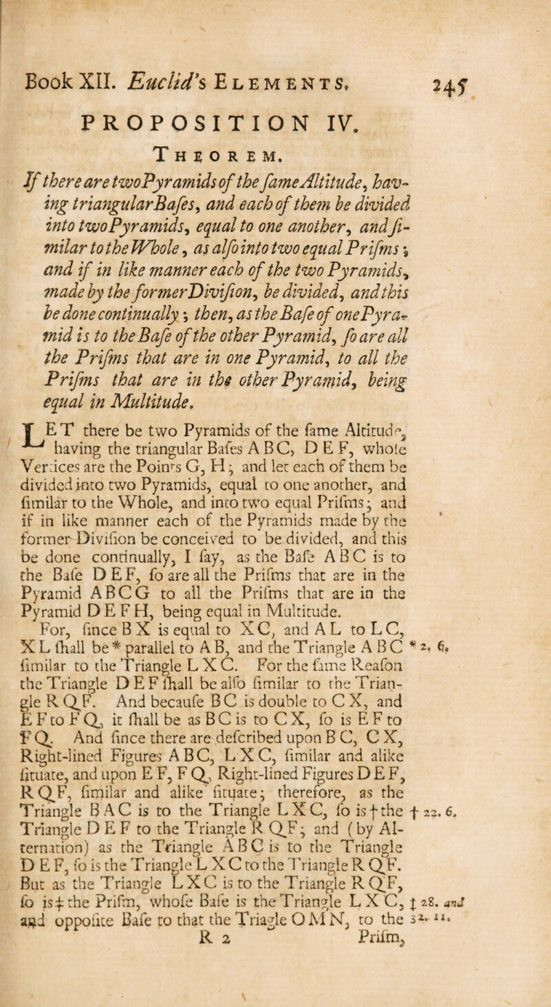 PROPOSITION IV. Theorem. If there are twoPyramids of the fame Altitude, hav¬ ing triangular Safes, and eachofthern be divided into twoPyramids, equal to one another, andft- r to the Whole, rz; <3^? 1*0/0 two equal Prifms % and if in like manner each of the two Pyramids, made by the formerDivifion, be divided, and this be done continually *, then, asthe Bafe of onePyra* mid is to theBafe of the other Pyramid, foare all the Prifms that are in one Pyramid, to all the Prifms that are in the other Pyramid, being equal in Multitude. T ET there be two Pyramids of the fame Altitude ^ having the triangular Bales ABC, DEF, whole Veraces are the Pokrs G, H ; and let each of them be divided into two Pyramids, equal to one another, and fimilar to the Whole, and into two equal Prifms; and if in like manner each of the Pyramids made by the former Divifion be conceived to be divided, and this be done continually, I fay, as the Bafe A B C is to the Bafe DEF, foare all the Prifms that are in the Pyramid ABCG to all the Prifms that are in the Pyramid D E F H, being equal in Multitude. For, fmce B X is equal to X C, and A L to L C, X L (hall be * parallel to A B, and the Triangle ABC * 2> G* fimilar to the Triangle LXC. For the fame Reafon the Triangle DEFfhall bealfo fimilar to the Trian¬ gle R Q^F. And becaufe BC is double to C X, and E F to F Q, it fhall be as B C is to C X, fo is E F to F Q. And fince there are defcribed upon B C, C X, Right-lined Figures ABC, LXC, fimilar and alike fituate, and upon E F, F Q, Right-lined Figures DEF, RQ.F, fimilar and alike fituate; therefore, as the Triangle BAC is to the Triangle LXC, fo isf the f 23. 6. Triangle DEF to the Triangle R Q^F; and (by Al¬ ternation) as the Triangle ABC is to the Triangle D E F, fo is the Triangle L X C to the d Viangle R Q.F. But as the Triangle LXC is to the Triangle RQT, fo is £ the Prifm, whofe Bafe is the Triangle LX C, j 28. and agd oppoiite Bafe to that the Triagle QMN, to the 3 Vll> R 2 Priirm