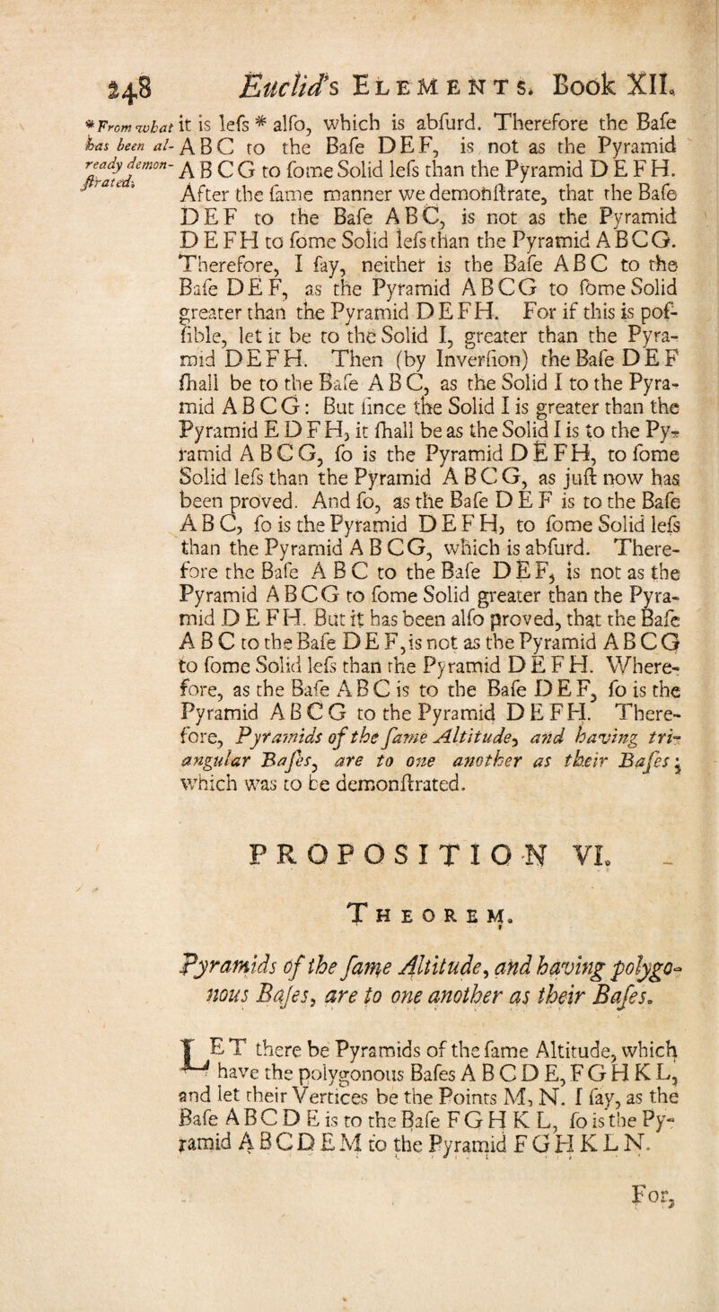 * From what \t is lefs * alfo, which is abfurd. Therefore the Bafe has been ai- ABC to the Bafe DEF, is not as the Pyramid Tti?atJem0n~ A B C G to fome Solid lefs than the Pyramid D E F H. After the fame manner we demohftrate, that the Bafe DEF to the Bafe ABC, is not as the Pyramid D E FH to fome Solid lefs than the Pyramid A BCG. Therefore, I fay, neither is the Bafe ABC to the Bafe DEF, as the Pyramid A BCG to fome Solid greater than the Pyramid D E FH. For if this is pof- fible, let it be to the Solid I, greater than the Pyra¬ mid DEF H. Then (by Inverfion) the Bafe DEF (hall be to the Bafe ABC, as the Solid I to the Pyra¬ mid A B C G: But lince the Solid I is greater than the Pyramid E D F H, it fhali be as the Solid I is to the Py* ramid A B C G, fo is the Pyramid D E F H, to fome Solid lefs than the Pyramid A B C G, as juft now has been proved. And fo, as the Bafe D E F is to the Bafe ABC, fo is the Pyramid D E F H> to fome Solid lefs than the Pyramid A B CG, which is abfurd. There¬ fore the Bafe A B C to the Bafe D E Fj is not as the Pyramid A BCG to fome Solid greater than the Pyra¬ mid D E FH. But it has been alfo proved, that the Bafe A B C to the Bafe D E F,is not as the Pyramid A B C G to fome Solid lefs than the Pyramid D E F H. Where¬ fore, as the Bafe ABC is to the Bafe DEF, fo is the Pyramid A B C G to the Pyramid DEF H. There¬ fore, Pyramids of the fame Altitude5 and having tri¬ angular Bafes, are to one another as their Bafes j which was to be demonftrated. PROPOSITION VL Theorem. t pyramids of the fame Altitude, and having polygo- nous Bafes, are to one another as their Bafes. T E T there be Pyramids of the fame Altitude, which ■ have the polygonous Bafes ABODE, FGHKL, and let cheir Vertices be the Points M, N. I fay, as the Bafe A B C D E is to the Bafe FGHKL, fo is the Py¬ ramid A B C D E M to the Pyramid FGHKLN.