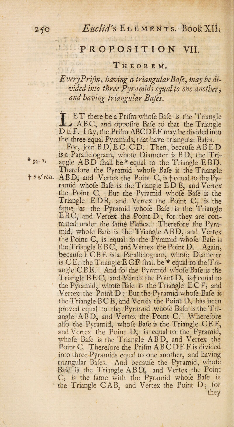 PROPOSITION VIL Theorem. EveryPrifm, having a triangular Bafe, may be di¬ vided into three Pyramids equal to one another, and having triangular Bafes. LET there be a Prifm whofe Safe is the Triangle ABC, and opponte Rafe to that the Triangle BhF. I fay, the Prifm ABCDEF may be divided into the three equal Pyramids^ that have triangular Bafes. For, join BD,EQ CD. Then, becaufe ABED is a Parallelogram, whofe Diameter is BD, the Tri- 34“x* angle ABD fhail be*equal to the Triangle EBD. Therefore the Pyramid whofe Bale is the Triangle 6 of this. ABD, and Vertex the Poiht C, is f equal to the Py¬ ramid whofe Bafe is the Triangle ED B, and Vertex the Point Q . But the Pyramid whofe Bafe is the Triangle EDB, and Vertex the Point C, is the fame as the Pyramid whofe Bafe is the Triangle EBC, and Vertex the Point D; for they are con¬ tained under the fame Planes. Therefore the Pyra¬ mid, whofe Bafe is the Triangle A B D, and Vertex the Point C, is equal to the Pyramid whofe Bafe is the T riangle EBC, and Vertex the Point D. Again, becaufe FCBE is a Parallelogram, whofe Diameter is C E3 the Triangle E G F fhail be * equal to the Tri¬ angle CRE. And fo the Pyramid whofe Bafe is the 1 riangle BEC, and Vertex the Point D, is f equal to the Pyramid, whofe Bafe is the Triangle ECF, and Vertex the Point D : But the Pyramid whofe Bafe is the Triangle BCE, and Vertex the Point D, has been proved equal to the Pyramid whofe Bafe is the Tri¬ angle ABD, and Vertex the Point C. Wherefore alfo the Pyramid, whofe Bafe is the Triangle CEF, and Vertex the Point D, is equal to the Pyramid, whofe Bafe is the Triangle ABD, and Vertex the Point C. Therefore the Prifm A B C D E F is divided into three Pyramids equal to one another, and having triangular Bafes. And becaufe the Pyramid, whofe Bafd is the Triangle ABD, and Vertex the Point C, is the fame with the Pyramid whofe Bafe is the Triangle GAB, and Vertex the Point D- tor