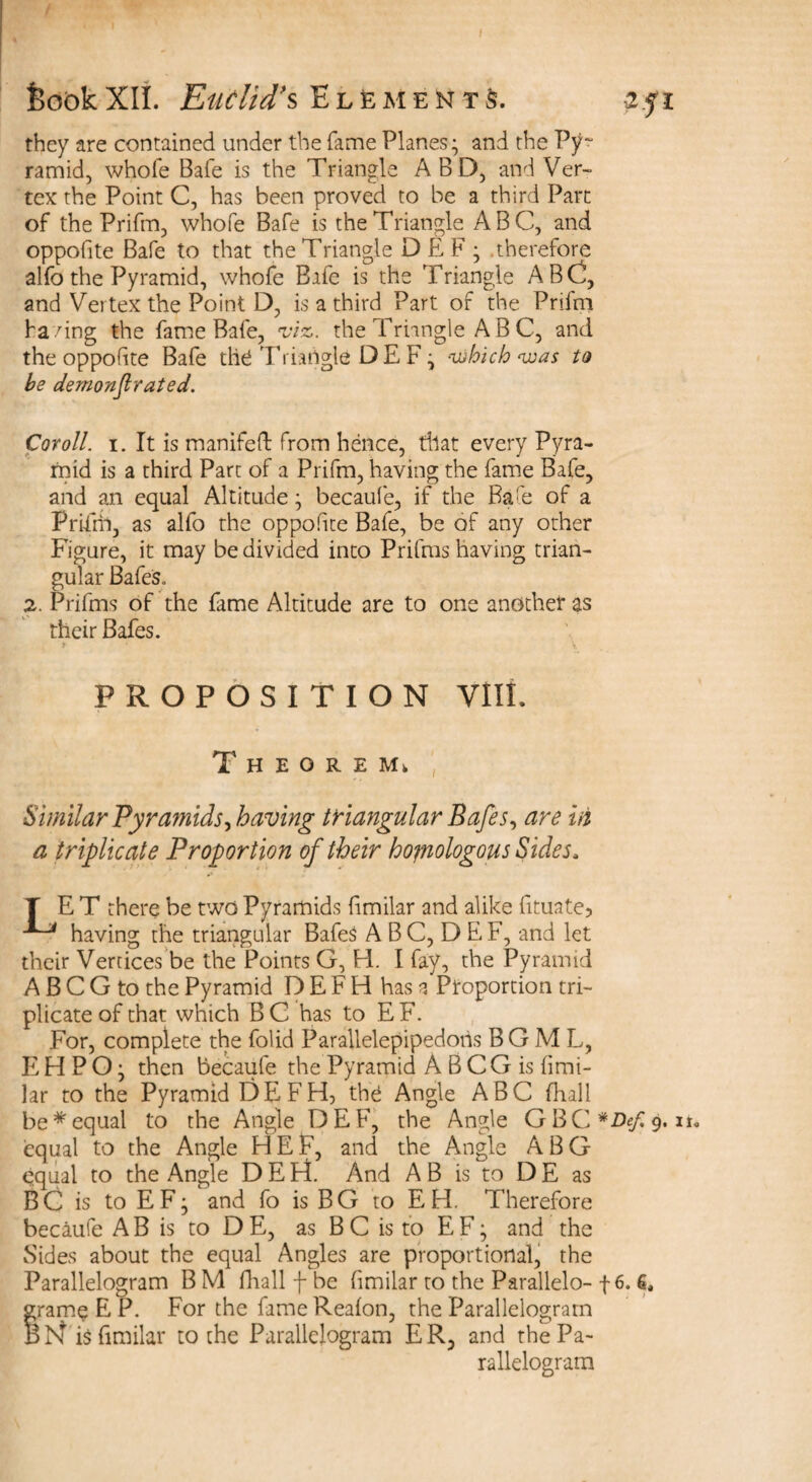 feookXII. Euclid’s Elements. -2.fi they are contained under the fame Planes; and the Py~ ramid, whole Bafe is the Triangle A B D, and Ver¬ tex the Point C, has been proved to be a third Part of the Prifm, whole Bafe is the Triangle ABC, and opposite Bafe to that the Triangle DEF; therefore alfo the Pyramid, whofe Bafe is the Triangle ABC, and Vertex the Point D, is a third Part of the Prifm ha/ing the fame Bafe, viz. the Triangle A B C, and the oppolite Bafe the Triangle DEF; -which was to be demonstrated. Cor oil. i. It is manifeft from hence, that every Pyra¬ mid is a third Part of a Prifm, having the fame Bafe, and an equal Altitude; becaufe, if the Bafe of a Prifm, as alfo the oppolite Bafe, be of any other Figure, it may be divided into Prifms having trian¬ gular Bafes. 2. Prifms of the fame Altitude are to one another as their Bafes. * V PROPOSITION VIII. T H E O R E Mk Similar Pyramids, having triangular Bafes, are in a triplicate Proportion of their homologous Sides, T ET there be two Pyramids limilar and alike fituate? having the triangular BafeS A B C, D E F, and let their Vertices be the Points G, FI. I fay, the Pyramid A B C G to the Pyramid D E F H has a Proportion tri¬ plicate of that which B C has to E F. For, complete the folid Parallelepipedohs B G M L, E H P O; then becaufe the Pyramid A B C G is fimi- lar to the Pyramid DEFH, the Angle ABC fhall be*equal to the Angle DEF, the Angle GBC#De/9.». equal to the Angle HEF, and the Angle ABG equal to the Angle D E Id. And A B is to D E as BC is to EF; and fo is BG to EH. Therefore becaufe A B is to D E, as B C is to E F; and the Sides about the equal Angles are proportional, the Parallelogram BM fhall f be fimilar to the Parallelo- f 6. 6, grame E P. For the fameRealon, the Parallelogram BN is fimilar to the Parallelogram ER, and the Pa¬ rallelogram