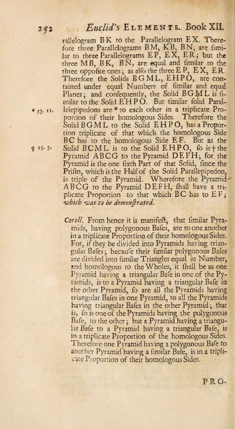 rallelogram BK to the Parallelogram EX. There¬ fore three Parallelograms BM, KB, BN, are fimi¬ lar to three Parallelograms EP, EX, E R ,• but the three MB, BK, BN, are equal and fimilar to the three oppofite ones; as aHb the three E P, EX, ER. Therefore the Solids BGML, EHPO, are con¬ tained under equal Numbers of fimilar and equal Planes; and confequently, the Solid BGML is fi¬ milar to the Solid EHPO. But fimilar folid Paral- #33. iio lelepipedons are * to each other in a triplicate Pro¬ portion of their homologous Sides. Therefore the Solid BGML to the Solid EHPO, has a Propor¬ tion triplicate of that which the homologous Side BC has to the homologous Side EF. But as the f *5* 5* Solid BGML is to the Solid EHPO, fo isf the Pyramid ABCG to the Pyramid DEFH; for the Pyramid is the one fixth Part of that Solid, fince the Prifm, which is the Half of the Solid Parallepipedon, is triple of the Pyramid. Wherefore the Pyramid ABCG to the Pyramid DEFH, {hall have a tri¬ plicate Proportion to that which B C has to E F; which was to he demonstrated. \ Coroll. From hence it is manifeft, that fimilar Pyra¬ mids, having polygonous Bafes, are to one another in a triplicate Proportion of their homologous Sides. For, if they be divided into Pyramids having trian¬ gular Bafes ^ becaufe their fimilar polygonous Bafes are divided into fimilar Triangles equal in Number, and homologous to the Wholes, it {hall be as one Pyramid having a triangular Bafe in one of the Py¬ ramids, is to a Pyramid having a triangular Bafe in the other Pyramid, fo are all the Pyramids having triangular Bafes in one Pyramid, to all the Pyramids having triangular Bafes in the other Pyramid; that is, fo is one of the Pyramids having the polygonous Bafe, to the other; but a Pyramid having a triangu¬ lar Bafe to a Pyramid having a triangular Bafe, is in a triplicate Proportion of the homologous Sides, Therefore one Pyramid having a polygonous Bafe to another Pyramid having a fimilar Bafe, is in a tripli¬ cate Proportion of their homologous Sides.