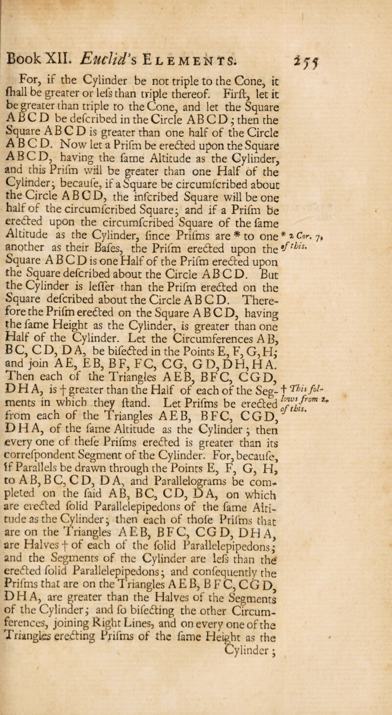 For, if the Cylinder be not triple to the Cone, it fhall be greater or lei's than triple thereof. Firft, let it be greater than triple to the Cone, and let the Square A b C D be defcribed in the Circle AB C D; then the Square ABCD is greater than one half of the Circle A B C D. Now let a Prifrn be eredfed upon the Square ABCD, having the fame Altitude as the Cylinder, and this Prifrn will be greater than one Half of the Cylinder; becaule, if a Square be circumfcribed about the Circle ABCD, the infcribed Square will be one half of the circumfcribed Square; and if a Prifrn be eredfed upon the circumfcribed Square of the fame Altitude as the Cylinder, fince Prifms are * to one * * Cor. 7, another as their Bafes, the Prifrn eredfed upon the Square ABCD is one Half of the Prifrn eredfed upon the Square defcribed about the Circle ABCD. But the Cylinder is Idler than the Prifrn eredfed on the Square defcribed about the Circle ABCD. There¬ fore the Prifrn eredfed on the Square ABCD, having the fame Height as the Cylinder, is greater than one Half of the Cylinder. Let the Circumferences A B, B C, C D, D A, be bifedf ed in the Points E, F, G, H; and join AE, EB, BF, FC, CG, GD,DH,HA. Then each of the Triangles AEB, BFC, CGD, D H A, is f greater than the Half of each of the Seg- + fo¬ ments in which they Itand. Let Prifms be eredfed lo™s from ^ from each of the Triangles AEB, BFC, CGD, * D H A, of the fame Altitude as the Cylinder ; then every one of theie Prifms eredfed is greater than its correfpondent Segment of the Cylinder. For,becaufe, if Parallels be drawn through the Points E, F, G, H, to A B, B C, C D, D A, and Parallelograms be com*- pleted on the faid AB, BC, CD, DA, on which are eredfed folid Parallelepipedons of the fame Alti¬ tude as the Cylinder; then each of thole Prifms that are on the Triangles AEB, BFC, CGD, DH A, are Halves f of each of the folid Parallelepipedons; and the Segments of the Cylinder are lefs than the eredfed folid Parallelepipedons; and confequently the Prifms that are on the Triangles A E B, B F C, CG D, D H A, are greater than the Halves of the Segments of the Cylinder; and fo bifedfing the other Circum¬ ferences, joining Right Lines, and on every one of the Triangles eredting Prifms of the fame Height as the Cylinder;