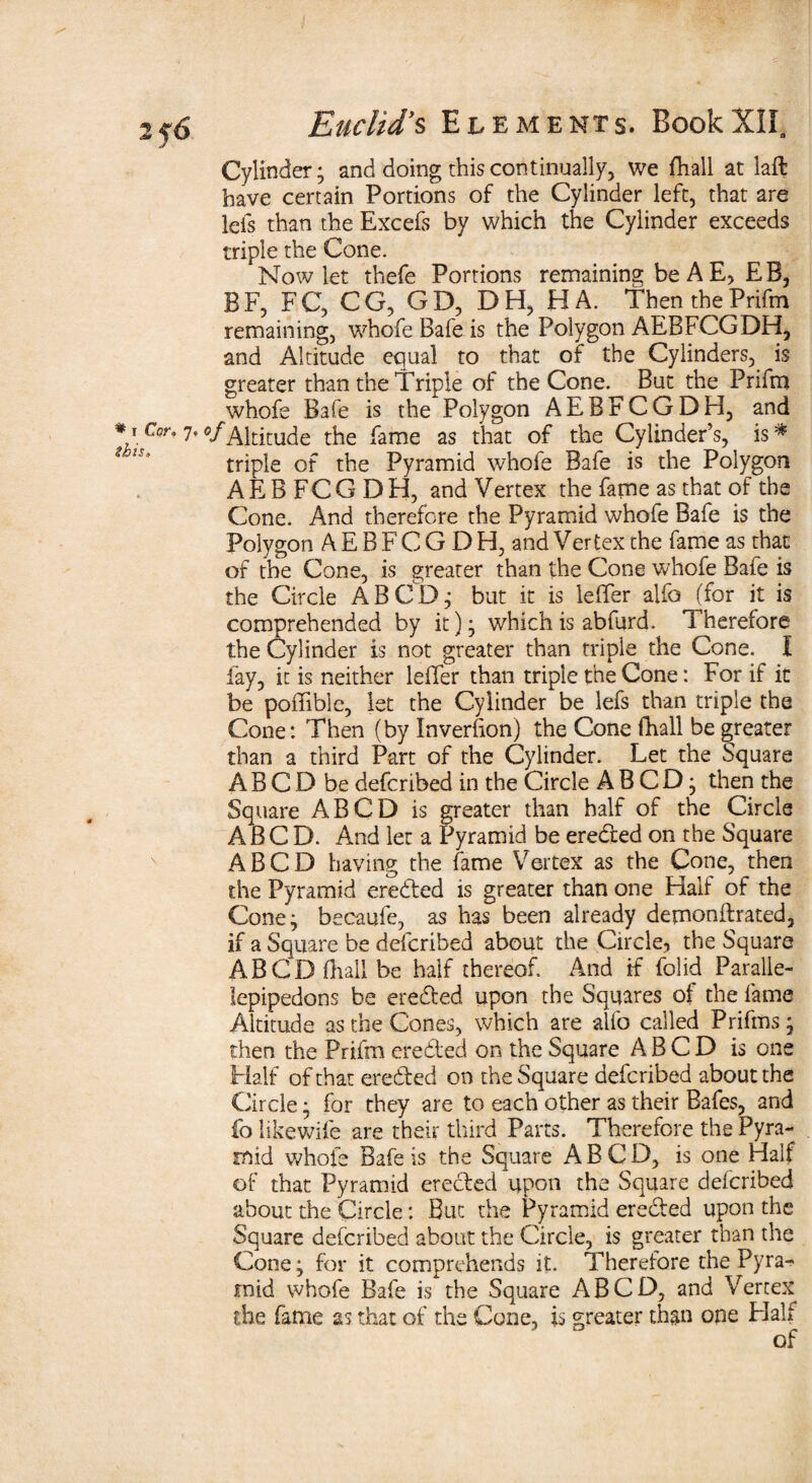 2j6 Cylinder; and doing this continually, we fhall at laft have certain Portions of the Cylinder left, that are lefs than the Excels by which the Cylinder exceeds triple the Cone. Now let thefe Portions remaining be A E> EB, BF, FC, CG, GD, DH, HA. Then thePrifm remaining, whofe Bafe is the Polygon AEBFCGDH, and Altitude equal to that of the Cylinders, is greater than the Triple of the Cone. But the Prifm whofe Bafe is the Polygon AEBFCGDH, and *1 Cor. 7. of Altitude the fame as that of the Cylinder’s, is# triple of the Pyramid whofe Bafe is the Polygon AEBFCGDH, and Vertex the fame as that of the Cone. And therefore the Pyramid whofe Bafe is the Polygon A E B F C G D H, and Vertex the fame as that of the Cone, is greater than the Cone whofe Bafe is the Circle A BCD; but it is lefifer alfo (for it is comprehended by it); which is abfurd. Therefore the Cylinder is not greater than triple the Cone. I lay, it is neither leffer than triple the Cone: For if it be poffible, let the Cylinder be lefs than triple the Cone: Then (by Inverfion) the Cone fhall be greater than a third Part of the Cylinder. Let the Square A B C D be defcribed in the Circle A B C D; then the Square ABCD is greater than half of the Circle A B C D. And let a Pyramid be eredted on the Square ABCD having the fame Vertex as the Cone, then the Pyramid eredted is greater than one Half of the Cone; becaufe, as has been already demonftrated, if a Square be defcribed about the Circle, the Square ABCD fhall be half thereof. And if folid Paralle- lepipedons be eredted upon the Squares of the fame Altitude as the Cones, which are alfo called Prifms; then the Prifm eredted on the Square ABCD is one Half of that eredted on the Square defcribed about the Circle; for they are to each other as their Bafes, and fa likewife are their third Parts. Therefore the Pyra¬ mid whole Bafe is the Square ABCD, is one Half of that Pyramid erected upon the Square defcribed about the Circle: But the Pyramid eredted upon the Square defcribed about the Circle, is greater than the Cone; for it comprehends it. Therefore the Pyra¬ mid whofe Bafe is the Square ABCD, and Vertex the fame as that of the Cone, is greater than one Half