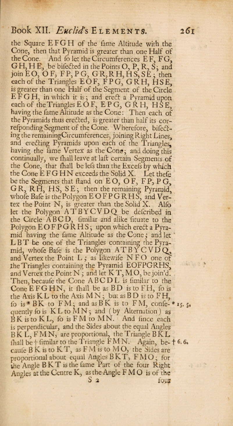 the Square EFGH of the fame Altitude with the Cone, then that Pyramid is greater than one Half of the Cone. And fo let the Circumferences E F, F G, G H, H E, be bifeded in the Points O, P, R, S: and join E O, OF, F P, P G, G R, R H, H S, S E ; then each of the Triangles EOF, FPG, GRH, HSE, is greater than one Half of the Segment of the Circle EFGH, in which it is; and ered a Pyramid upon each of the T riangles EOF, E P G, GRH, FI S E, having the fame Altitude as the Cone: Then each of the Pyramids thus ereded, is greater than half its cor- refponding Segment of the Cone. Wherefore, bifed- ing the remainingCircumferences, joining Right Lines, and ereding Pyramids upon each of the Triangles, having the fame Vertex as the Cone; and doing this continually, we fhall leave at laft certain Segments of the Cone, that fhall be lefs than the Excefs by which the Cone E F G H N exceeds the Solid X. Let thefe be the Segments that fland on E O, O F, F P, P G, GR, RH, HS, SE; then the remaining Pyrarpid, whofe Bafe is the Polygon EOFPGRHS, and Ver¬ tex the Point N, is greater than the Solid X. Alfo let the Polygon A T B Y C V D Q be defcribed in the Circle A BCD, fimilar and alike fituate to the Polygon EOFPGRHS; upon which ered a Pyra¬ mid having the fame Altitude as the Cone; and let 1 LBT be one of the Triangles containing the Pyra¬ mid, whofe Bafe is the Polygon ATB YCVDQ, and Vertex the Point L; as likewife N F O one of the Triangles containing the Pyramid EOFPGRHS, and Vertex the Point N; and let K T, MO, be join’d. Then, becaufe the Cone A B C D L is fimilar to the Cone E FG HN, it Avail be as BD is to FH, fo is the Axis K L to the Axis M N; but as B D is to F H, fo is*BK to FM; andasBK is to FM, confe- * is. s* quently fo is KLtoMN; and (by Alternation) as B K is to K L, fo is F M to MN. And lince each is perpendicular, and the Sides about the equal Angles B K L, F M N, are proportional, the Triangle B K L fhall be f fimilar to the Triangle F M N. Again, be-1 L 6* caule B K is to K T, as F M is to MO, the Sides are proportional about equal Angles BKT, FMQ; for the Angle B K T is the fame Part of the four Right Angles at the Centre K, as the Angle F M O is of the S 2 foiqr