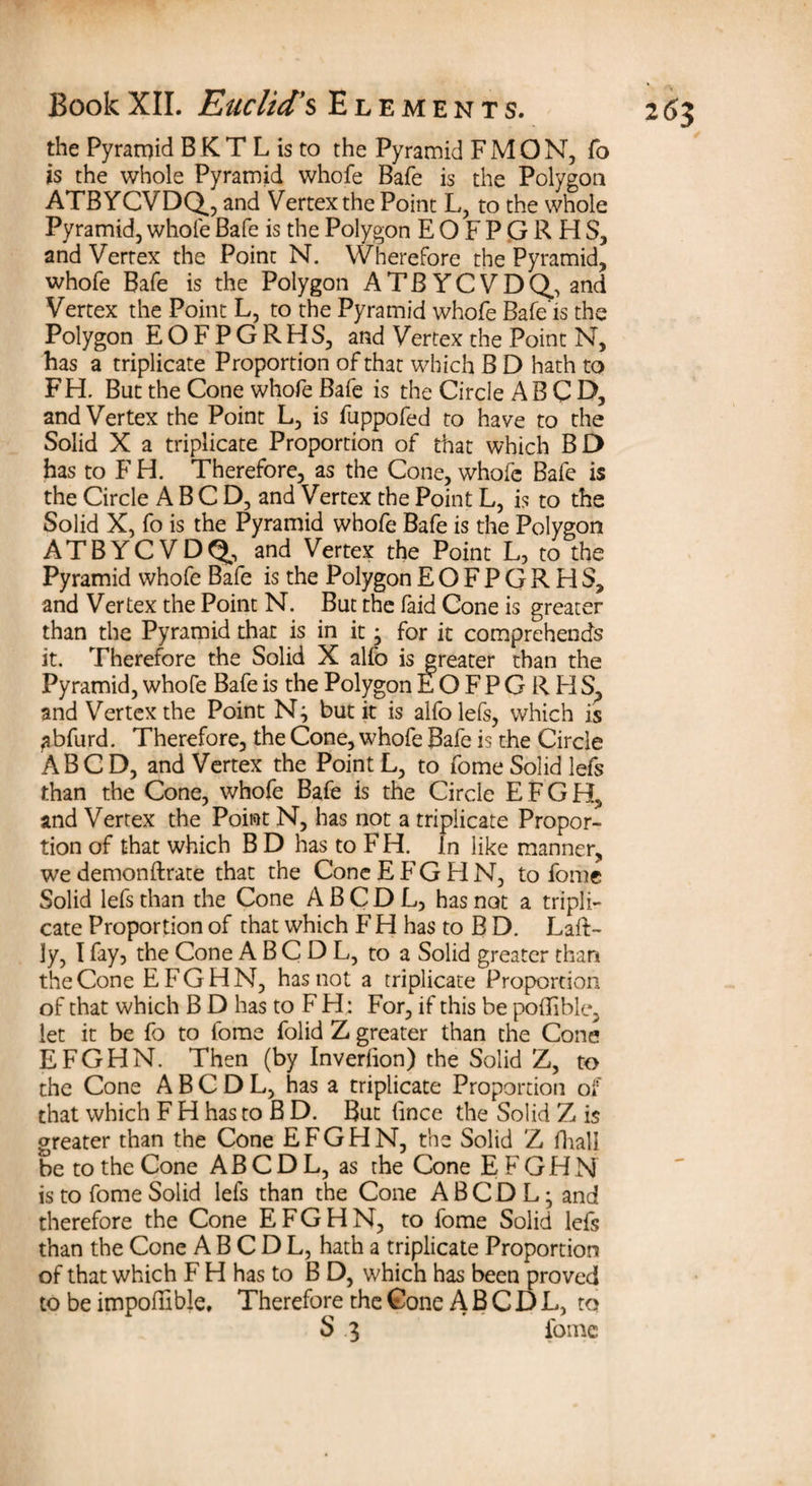 the Pyramid B K T L is to the Pyramid FMON, fo is the whole Pyramid whofe Bafe is the Polygon ATBYCVDQ., and Vertex the Point L, to the whole Pyramid, whofe Bafe is the Polygon E O F P G R H S, and Vertex the Point N. Wherefore the Pyramid, whofe Bafe is the Polygon ATBYCVDQ, and Vertex the Point L, to the Pyramid whofe Bafe is the Polygon EOFPGRHS, and Vertex the Point N, has a triplicate Proportion of that which B D hath to FH. But the Cone whofe Bafe is the Circle AB C E>, and Vertex the Point L, is fuppofed to have to the Solid X a triplicate Proportion of that which BD has to F H. Therefore, as the Cone, whofe Bafe is the Circle A B C D, and Vertex the Point L, is to the Solid X, fo is the Pyramid whofe Bafe is the Polygon ATBYCVDQ, and Vertex the Point L, to the Pyramid whofe Bafe is the Polygon EOFPGRHS, and Vertex the Point N. But the faid Cone is greater than the Pyramid that is in it • for it comprehends it. Therefore the Solid X alfo is greater than the Pyramid, whofe Bafe is the Polygon EOFPGRHS, and Vertex the Point but it is alfolefs, which is abfurd. Therefore, the Cone, whofe Bafe is the Circle ABCD, and Vertex the Point L, to fome Solid lefs than the Cone, whofe Bafe is the Circle E F G H, and Vertex the Point N, has not a triplicate Propor¬ tion of that which B D has to F H. In like manner, we demonftrate that the Cone E FG H N, to fome Solid lefs than the Cone A B C D L, has not a tripli¬ cate Proportion of that which F H has to B D. Late¬ ly, I fay, the Cone A B C D L, to a Solid greater than the Cone EFGHN, has not a triplicate Proportion of that which B D has to F H: For, if this be poBible, let it be fo to fome folid Z greater than the Cone EFGHN. Then (by Inverlion) the Solid Z, to the Cone A B C D L, has a triplicate Proportion of that which F H has to B D. But fince the Solid Z is greater than the Cone EFGHN, the Solid Z fhali be to the Cone AB C D L, as the Cone EFGHN is to fome Solid lefs than the Cone A B C D L • and therefore the Cone EFGHN, to fome Solid lefs than the Cone A B C D L, hath a triplicate Proportion of that which F H has to B D, which has been proved to be impotelble. Therefore the Cone A B C D L, to S 3 fome