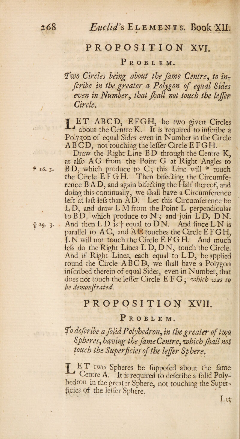 PROPOSITION XVI. Problem. %wo Circles being about the fame Centre, to in- Jcribe in the greater a Polygon of equal Sides even in Number, /hall not touch the lejfer Circle. T ET ABCD, EFGH, be two given Circles about the Centre K. It is required to infcribe a Polygon of equal Sides even in Number in the Circle ABCD, not touching the leffer Circle E F G H. Draw the Right Line BD through the Centre K, as alfo AG from the Point G at Right Angles to * 16. 3* BD, which produce to C; this Line will * touch the Circle EFGH. Then bifedting the Circumfe¬ rence BAD, and again bifedring the Half thereof, and doing this continually, we fhall have a Circumference left at laft iefs than AD. Let this Circumference be L D, and draw L M from the Point L perpendicular to B D, which produce to N ; and join L D, D N. f 29. 3, And then L D is f equal to DN. And fince L N is parallel to AC, and AC touches the Circle EFGH, L N will not touch the Circle EFGH. And much lefs do the Right Lines LD,DN, touch the Circle. And if Right Lines, each equal to LD, be applied round the Circle ABCD, we fhall have a Polygon infcribed therein of equal Sides, even in Number, that does not touch the leffer Circle E F G; ‘which ‘was to be demonfirated. PROPOSITION XVII» Problem. fo defcribe a folid Polyhedron^ in the greater of two, Spheres ^having the fame Centre ^ which fhall not touch the Superficies of the lejfer Sphere. Y J E T two Spheres be fuppofed about the fame Centre A. It is required to defcribe a folid Poly¬ hedron in the greater Sphere, not touching the Super¬ ficies of the leffer Sphere, 1 Lc;