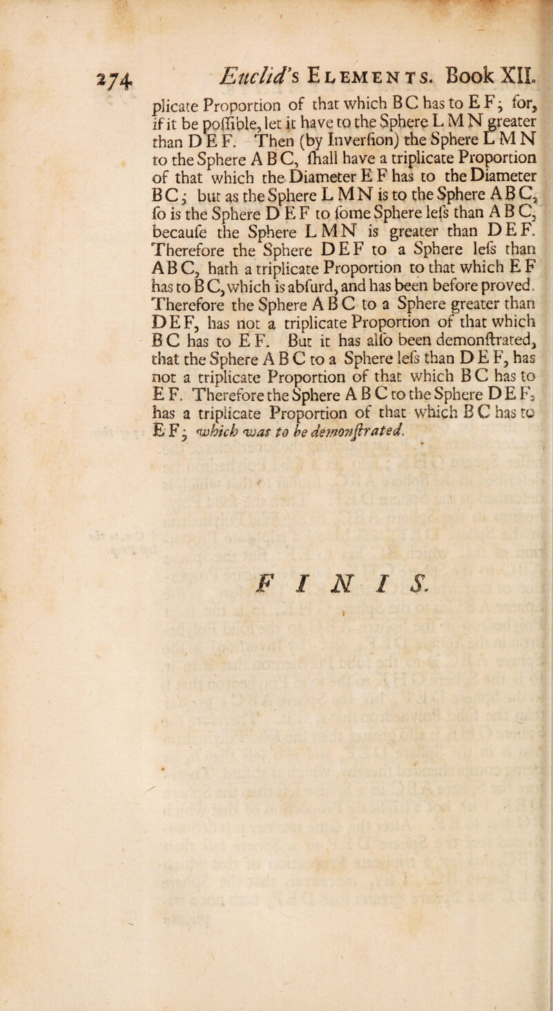 2/4 plicate Proportion of that which B C has to E F • for, if it be poffible, let it have to the Sphere L M N greater than D E F. Then (by Inverfion) the Sphere L M N ro the Sphere ABC, (hall have a triplicate Proportion of that which the Diameter E F has to the Diameter B C; but as the Sphere L M N is to the Sphere ABC, fois the Sphere D EF to fomeSpherelefs than ABC, becaufe the Sphere LMN is greater than DEF. Therefore the Sphere DEF to a Sphere lefs than ABC, hath a triplicate Proportion to that which E F has to B C, which is abfurd, and has been before proved. Therefore the Sphere ABC to a Sphere greater than DEF, has not a triplicate Proportion of that which B C has to E F. But it has alfo been demonftrated, that the Sphere A B C to a Sphere lefs than DEF, has not a triplicate Proportion of that which B C has to E F. Therefore the Sphere A B C to the Sphere D E F2 has a triplicate Proportion of that which B C has to E F- which was to he demonstrated. FINIS, I