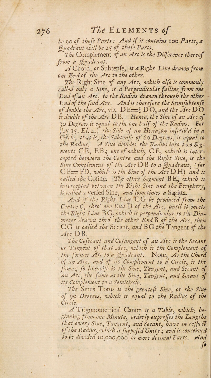 be 90 of thofe Tarts: And if it contains 100 Parts, a Quadrant will be 25 of thefe Tarts. The Complement of an Arc is the Difference thereof from a ffkuadrant. A Chord, or Subtenfe,. is a Tight Dine drawn from one End of the Arc to the other. The Right Sine of any Arc, which alfo is commonly called only a Sine, is a Terpendicular falling from one End of an Arc3 to the Radius drawn through the other TLnd of the faid Arc. And is therefore the Semifubtenfe cf double the Arc, viz. D E=f- D O, and the Arc D O is double of the Arc D B. Hence, the Sine of an Arc of 30 Degrees is equal to the one half of the Radius. For (by 15. El. 4..) the Side of an Hexagon mfcrib’d in a Circle, that is, the Subtenfe of 60 Degrees, is equal to the Radius. A Sine divides the Radius into two Seg¬ ments C E, EB j one of which, CE, which is inter¬ cepted between the Centre and the Right Sine, is the Sine Compleme?it of the Arc D B to a fjuadrant, (for C E= ED, which is the Sine of the Arc D H) and is called the Cofine. The other Segment B E, which is intercepted between the Right Sine and the Teriphery, is called a verfed Sine, a?zd fometimes a Sagitta. And if the Right Dine C G be produced from the Centre C, thro7 one End D of the Arc, until it meets the Right Dine B G, which is perpendicular to the Dia¬ meter drawn thro’ the other End B of the Arc the?t CG is called the Secant, and B G the Tangent of the Arc D B. The Co fee ant and Cotangent of an Arc is the Secant or Tangent of that Arc, which is the Complement of the former Arc to a ff}uadra?zt. Note, As the Chord of an Arc, and cf its Complement to d Circle, is the fame; fo like wife is the Sine, Tangent, and. Secant of an Arc, the fame as the Sine, Tangent, and Secant of its Complement to a Semicircle. The Sinus Totus is the greateft Sine, or the Sine of 90 Degrees, which is equal to the Radius of the Circle. -^Trigonometrical Canon is a Table, which, be¬ ginning fro?n one Minute, orderly exprejfes the Dengths that every Sine, Tangent, and Secant, have in refpell of the Radius, which is fuppofed Unity ; and is conceived to be divided 10,000.000. or more decimal Farts. Ajid fi (- \