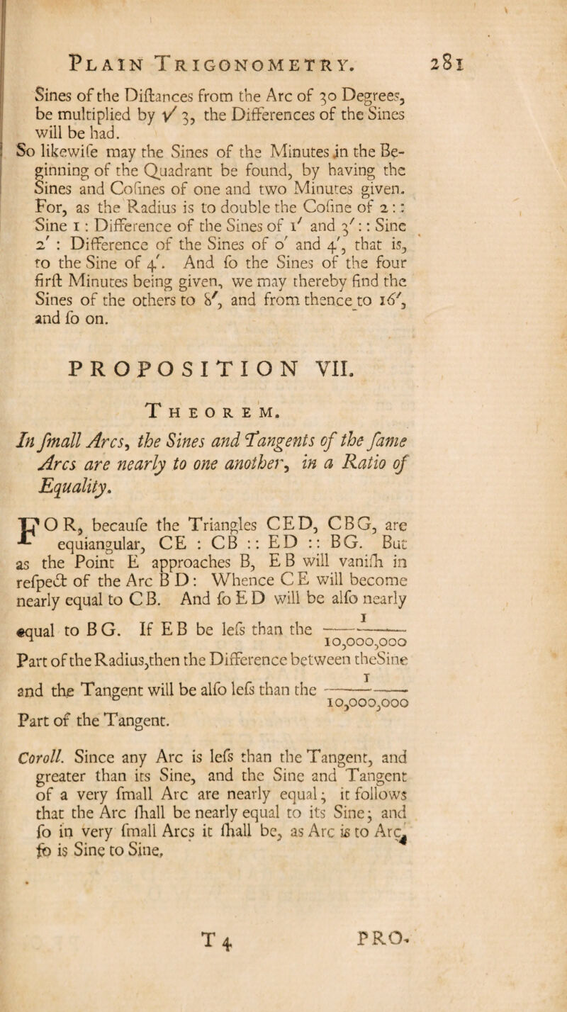 Plain Trigonometry. 281 Sines of the Diftances from the Arc of 30 Degrees, be multiplied by V 3, the Differences of the Sines will be had. So likewife may the Sines of the Minutes jn the Be¬ ginning of the Quadrant be found, by having the Sines and Co fines of one and two Minutes given. For, as the Radius is to double the Cofine of 2:: Sine 1: Difference of the Sines of i/ and 3':: Sine 2' : Difference of the Sines of 0' and 4', that is, to the Sine of 4'. And fo the Sines of the four firft Minutes being given, we may thereby find the Sines of the others to S', and from thence to id7, and fo on. PROPOSITION VII. Theorem. In fmali Arcs, the Sines and Tangents of the fame Arcs are nearly to one another, in a Ratio of Equality. FOR, becaufe the Triangles CED, CBG, are equiangular, CE : CB :: ED :: BG. But as the Point E approaches B, E B will vanifh in refpedt of the Arc B D: Whence C E will become nearly equal to C B. And fo E D will be alfo nearly «qual to B G. If E B be lefs than the -—-- n 10,000,000 Part of the Radius,then the Difference between theSine T and the Tangent will be alfo lefs than the- D 10,000,000 Part of the Tangent. Coroll. Since any Arc is lefs than the Tangent, and greater than its Sine, and the Sine and Tangent of a very fmali Arc are nearly equal; it follows that the Arc fhall be nearly equal to its Sine; and fo in very fmali Arcs it fhall be, as Arc is to Arc^ fb is Sine to Sine,