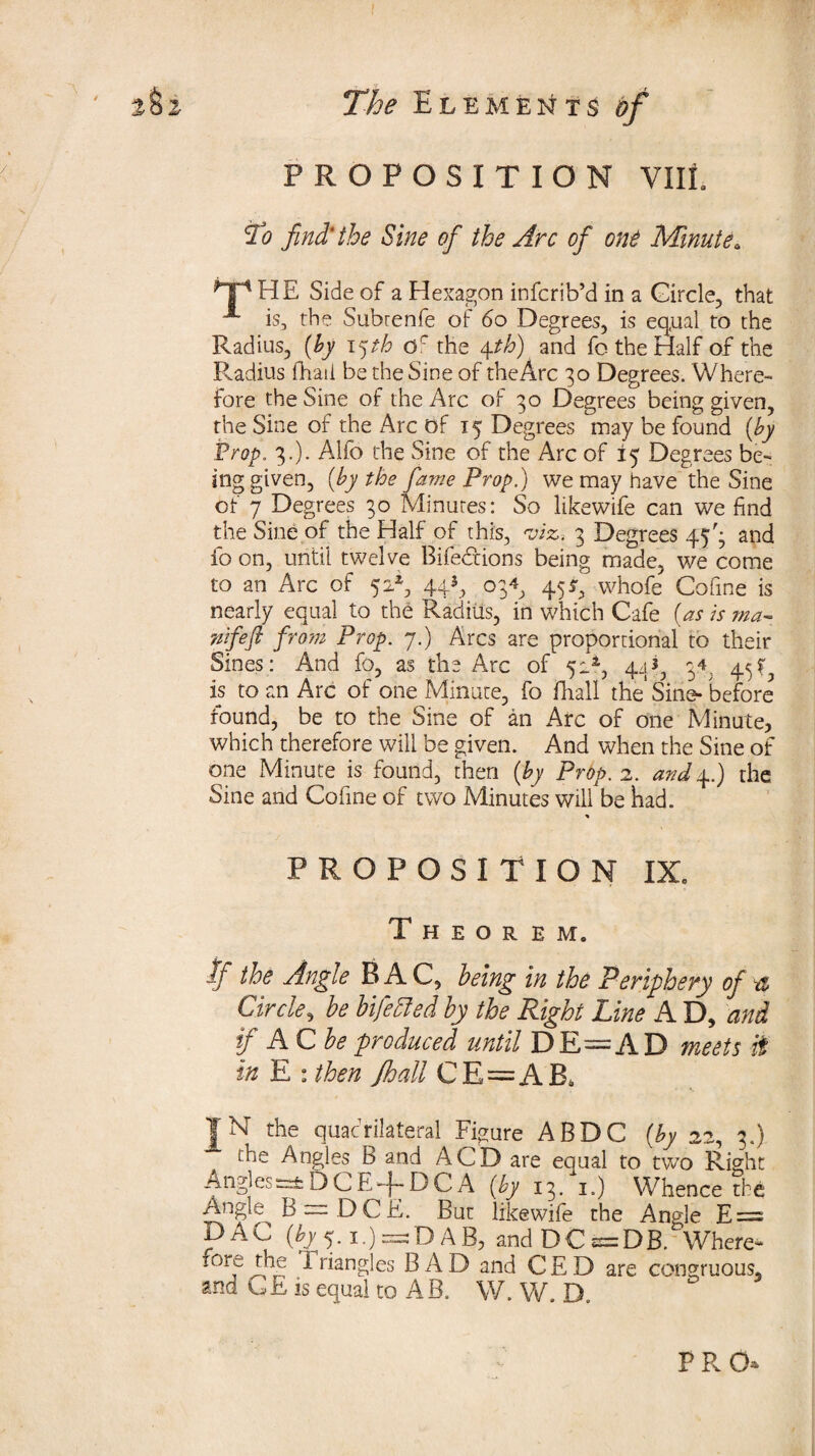 PROPOSITION VIII. To find'the Sine of the Arc of one Minutea THE Side of a Hexagon infcrib’d in a Circle, that A is, the Subrenfe of 60 Degrees, is eq,ual to the Radius, (by i^th of the 4th) and fo the Half of the Radius fhaii be the Sine of the Arc 30 Degrees. Where-* fore the Sine of the Arc of 30 Degrees being given, the Sine of the Arc Of 15 Degrees may be found (by Prop. 3.). Alfo the Sine of the Arc of 15 Degrees be- ing given, (by the fame Prop.) we may have the Sine of 7 Degrees 30 Minutes: So likewife can we find the Sine of the Half of this, viz, 3 Degrees 45'; and io on, until twelve Bife&ions being made, we come to an Arc of 52*, 44*, 034 4553 whofe Cofine is nearly equal to the Radius, in which Cafe (as is ?na- nifeft from Prop. 7.) Arcs are proportional to their Sines: And fo, as the Arc of 52*, 44^ 34. 4^ is to an Arc of one Minute, fo fhall the' Sine- before found, be to the Sine of an Arc of one Minute, which therefore will be given. And when the Sine of one Minute is found, then (by Prop. 2. and4.) the Sine and Cofine of two Minutes will be had. % PROPOSITION IX. Theorem. if the Angle B A C, being in the Periphery of a Circle, be bifedled by the Right Line A D, and if AC be produced until DE=AD meets it in E : then fhall C E = A B* JN the quadrilateral Figure ABDC (by 22, 3.) the Angles B and ACD are equal to two Right Anglese±DCE-f DCA (by 13. 1.) Whence the Angle B — DCF. But likewife the Angle E = DAC (by 5.1.) = D AB, and DC = DB. Where¬ fore rhe Triangles B A D and C E D are congruous, and GE is equal to AB. W. W. D. 