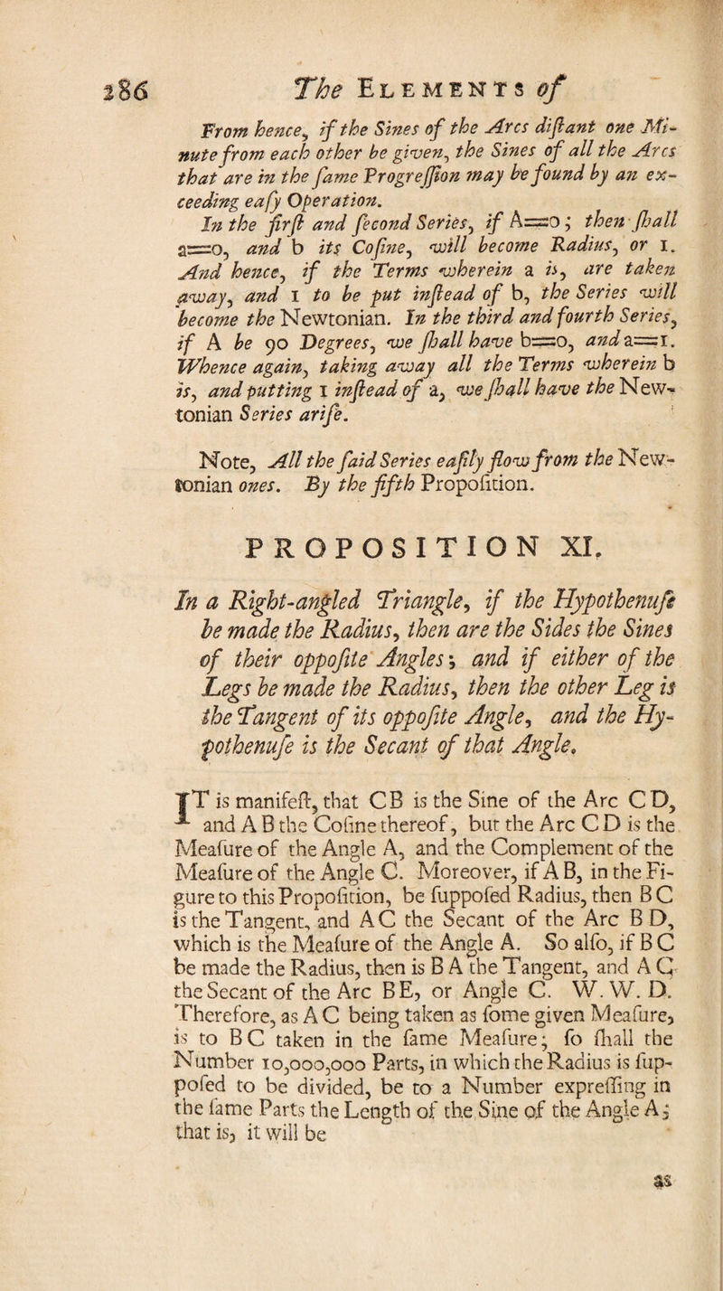 From hence, if the Sinet of the Arcs diftant one Mi¬ nute from each other be given, the Sines of all the Arcs that are in the fame Progrejfion ?nay be found by an ex¬ ceeding eafy Operation. In the jirfl and fecond Series, if A=o; then fall and b its Cof?ie0 will become Radius^ or i. And hence, if the Terms wherein a are taken away^ and I to be put infiead of b, the Series will become the Newtonian. In the third and fourth Series, if A be 90 Degrees, we fall have b=o, and2i=zi. Whence again, taking away all the Terms wherein b 7Sj and putting 1 inf e ad of a, we fall have the New¬ tonian Series arife. Note, All the faid Series eafly flow from the New¬ tonian ones. By the fifth Proportion. PROPOSITION XL In a Right-angled \Triangle, if the Hypotbenufs he made the Radius, then are the Sides the Sines of their oppofite Angles ; and if either of the Legs he made the Radius, then the other Leg is the Tangent of its oppofite Angle, and the Hy- pothenufe is the Secant of that Angle. TT is manifeft, that CB is the Sine of the Arc CD, and A B the Coline thereof, but the Arc C D is the Meafure of the Angle A, and the Complement of the Meafure of the Angle C. Moreover, if A B, in the Fi¬ gure to this Proportion, be fuppofed Radius, then B C is the Tangent, and AC the Secant of the Arc B D, which is the Meafure of the Angle A. So alfo, if B C be made the Radius, then is B A the Tangent, and A G theSecant of the Arc BE, or Angle C. W. W. D. Therefore, as A C being taken as fome given Meafure, is to BC taken in the fame Meafure; fo (hall the Number 10,000,000 Parts, in which the Radius is fup¬ pofed to be divided, be to a Number expreffing in the lame Parts the Length of the Sine of the Angle A, that is, it will be as