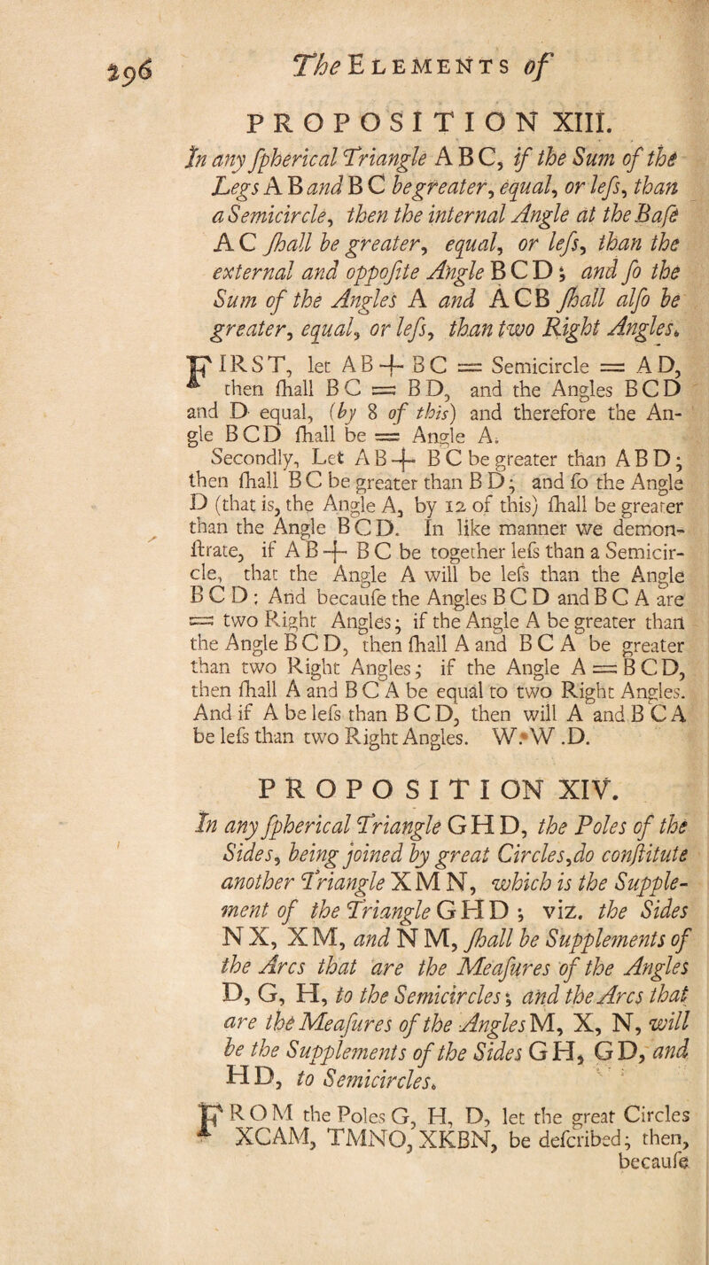 PROPOSITION XIII. fa any fpherical Triangle ABC^ if the Sum of th$ Legs A B and B C hegreater, equal, or lefs, than a Semicircle ^ then the internal Angle at theBafe A C Jhall he greater, equals or lefs, /Az/z the external and oppofite Angle B C D *5 and fo the Sum of the Angles A and ACB Jhall alfo he greater, equals or lefs, Right Angles, FIRST, let AB+ BC = Semicircle = AD, ^ then fhall BC =; BD, and the Angles BCD and D equal, {by 8 of this) and therefore the An¬ gle BCD fhall be = Angle A. Secondly, Let A B B C be^greater than A B D; then lhali BC be greater than BD; and fo the Angle D (that is, the Angle A, by 12 of this) fhall be greater than the Angle BCD* In like manner we demon- ft rate, if A B -j- B C be together lefs than a Semicir¬ cle, that the Angle A will be lefs than the Angle BCD; And becaufe the Angles BCD and B C A are ==3 two Right Angles^ if the Angle A be greater than the Angle BCD, then fhall A and B C A be greater than two Right Angles,' if the Angle A = BCD, then fhall A and B C A be equal to two Right Angles. And if A be lefs than BCD, then will A and B C A be lefs than two Right Angles. W: W .D. PROPOSITI ON XIV. In any fpherical Triangle G H D, the Poles of the Sides5 being joined hy great Circles fo conftitute another Triangle X M N, which is the Supple¬ ment of the Triangle G H D ; viz. the Sides NX, XM, and N M, Jhall he Supplements of the Arcs that are the Meafures of the Angles D, G, H, to the Semicircles; and the Arcs that are the Meafures of the AnglejM, X, N, will he the Supplements of the Sides GH, GD, and HD, to Semicircles* F ROM the Poles G, H, D, let the great Circles A XCAM, TMNO, XKBN, be defcribed; then, becaufe