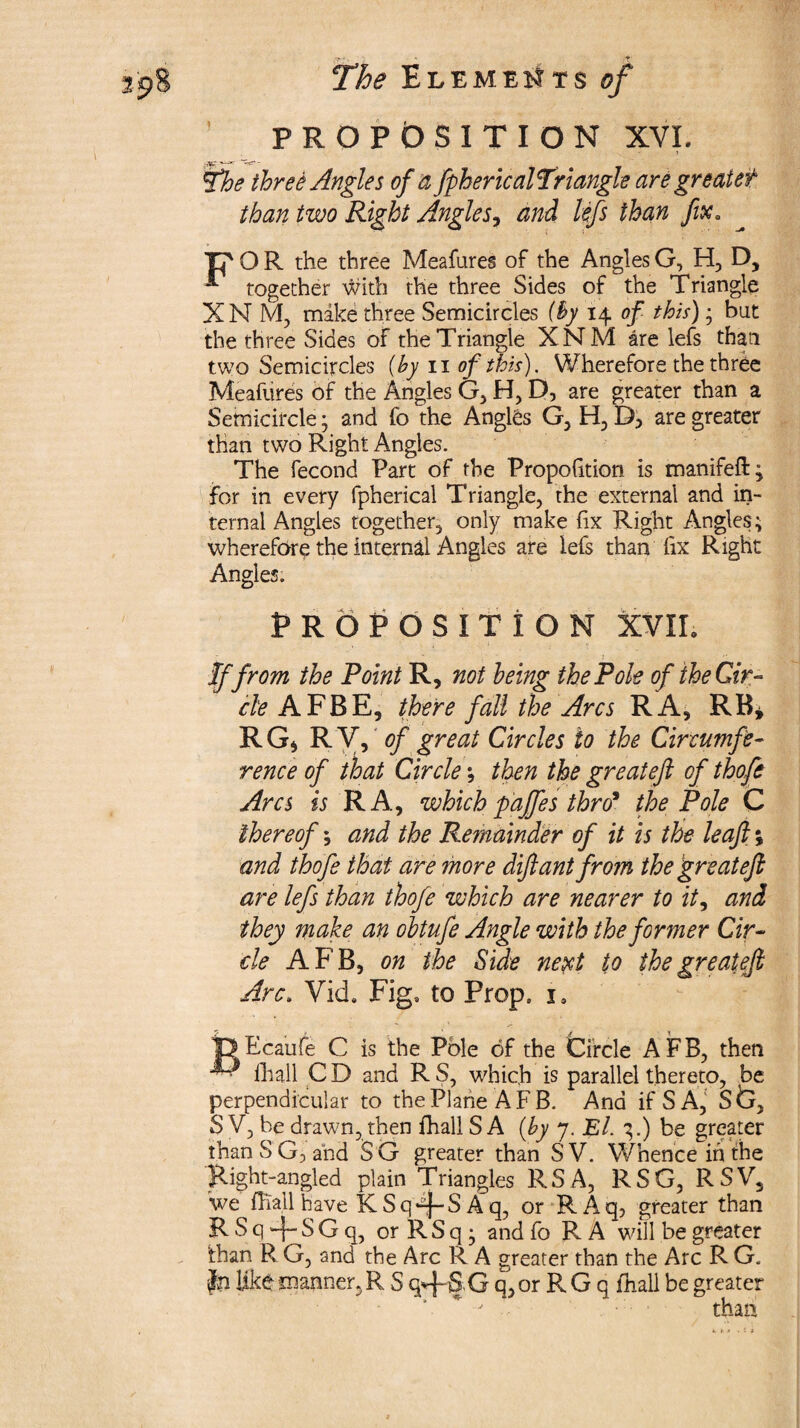 PROPOSITION XVI. 7 three Angles of a fpherical Triangle are greaiet than two Right Angles, and lefs than fix. Tp O R the three Meafures of the Angles G, H, D, **■ together with the three Sides of the Triangle XNM, make three Semicircles (By 14 of this)• but the three Sides of the Triangle XNM are lefs than two Semicircles (by 11 of this). Wherefore the three Meafures of the Angles G, H, D, are greater than a Semicircle; and fo the Angles G, H, D5 are greater than two Right Angles. The fecond Part of the Proportion is manifeft; for in every fpherical Triangle, the external and in¬ ternal Angles together, only make fix Right Angles; wherefore the internal Angles are lefs than fix Right Angles. PROPOSITION XVIL If from the Point R, not being the Pole of the Cir¬ cle AFBE, there fall the Arcs RA, RB* RG* R Vf of great Circles to the Circumfe¬ rence of that Circle; then the greateft of thofe Arcs is RA, which gaffes thro* the Pole C thereof; and the Remainder of it is the leaf;; and thofe that are more dif ant from the great efi are lefs than thofe which are nearer to it, and they make an obtufe Angle with the former Cir¬ cle AFB, on the Side next to the greatefi Arc. Vid. Fig* to Prop. is fe Eca'ufe C is the Pole of the Circle AFB, then — ihall C D and R S, which is parallel thereto, be perpendicular to the Plane AFB. And ifSA, Stx, S V, he drawn, then fhall S A (by 7. El. 3.) be greater thanSG, ahd S G greater than SV. Whence in the Right-angled plain Triangles R S A, RSG, RSV, we fhall have K Sq*^-S A q, or R A q, greater than R S q -p S G q, or R S q ; and fo R A will be greater than R G, and the Arc R A greater than the Arc R G. Jn like manner, R S G q, or R G q fnall be greater than