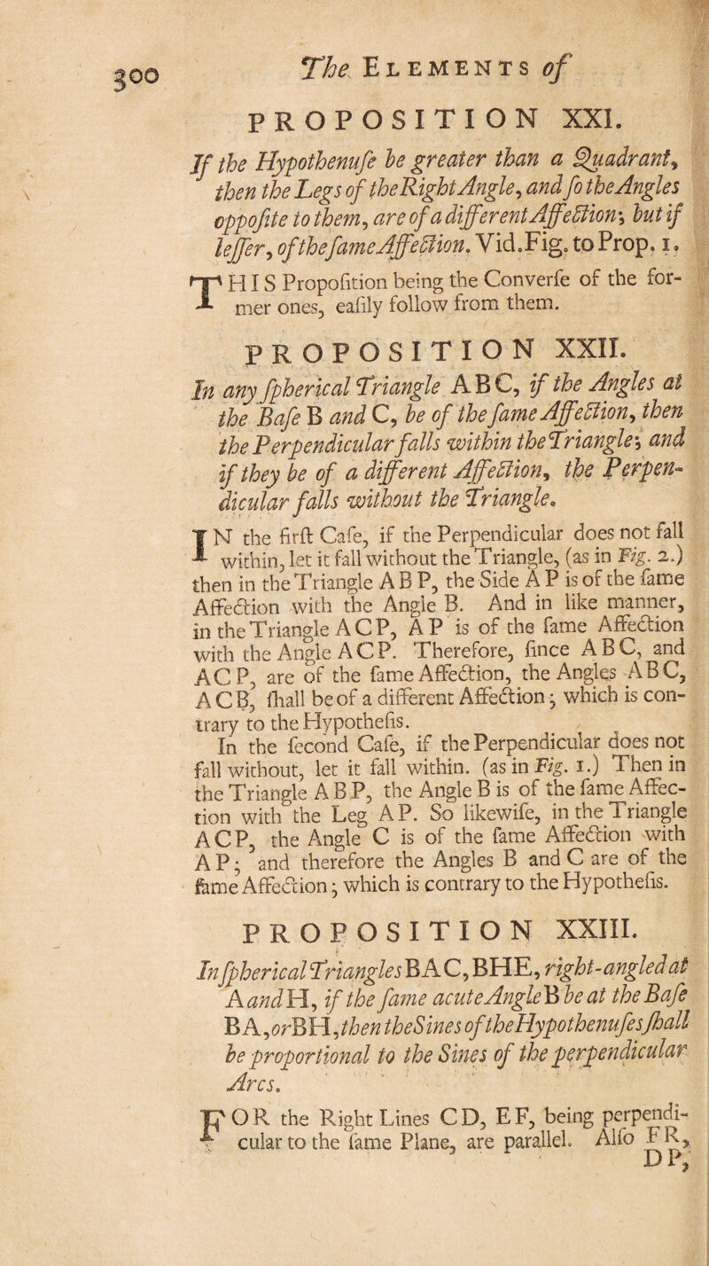 PROPOSITION XXL If the Hypothenufe he greater than a Quadrant, J then the Legs of the RightAngle, andfo the Angles oppofite to them, are of a differ entAffe ftion\ hut if leffer, of the fame Affection. Vid.Fig. to Prop, i • THIS Propofition being the Converfe of the for¬ mer ones, eafily follow from them. PROPOSITION XXII. In any fpherical Triangle ABC, if the Angles at the Safe B and C, he of the fame Affellion, then the Perpendicular falls within theTriangle\ and if they be of a different AffeIlion, the Perpen¬ dicular falls without the Triangle. IN the firft Cafe, if the Perpendicular does not fall within, let it fall without the Triangle, (as in Fig. 2.) then in the Triangle A B P, the Side A P is of the fame Affedion with the Angie B. And in like manner, in the Triangle A C P, AP is of the fame Affection with the Angle A CP. Therefore, fince ABC, and ACP, are of the fame Affedion, the Angles ABC, A C B, (hall be of a different Affedion • which is con¬ trary to the Hypothefis. In the fecond Cafe, if the Perpendicular does not fall without, let it fall within, (as in Fig. 1.) Then in the Triangle A B P, the Angle B is of the fame Affec¬ tion with the Leg AP. So likewife, in the Triangle ACP, the Angle C is of the fame Affedion with AP; 5and therefore the Angles B and C are of the feme Affedion; which is contrary to the Hypothefis. PROPOSITION XXIII. Infpherical Triangles B AC, BHE, right-angled at AandH, if the fame acuteAngleBhe at theBafe BA,orBH,tben theSines oftheHypothenufesfhall he proportional to the Sines of the perpendicular Arcs. rp O R the Right Lines C D, E F, being perpendi- ; cular to the fame Plane, are parallel. Alfo FR» ' D P,