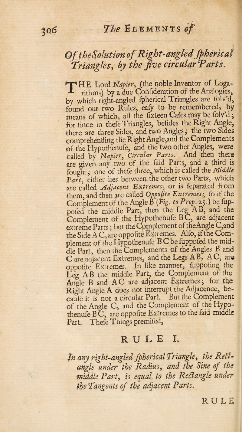 OftheSoIution of Right-angled, Spherical Triangles., by the five circular Tarts. TH E Lord Napier, (the noble Inventor of Loga¬ rithms) by a due Confideration of the Analogies, by which right-angled fpherical Triangles are folv’d, found out two Rules, eafy to be remembered, by means of which, all the fixteen Cafes may be folv’d; for fince in thefe Triangles, befides the Right Angle, there are three Sides, and two Angles; the two Sides comprehending the Right Angie,and the Complements of the Hypothenufe, and the two other Angles, were called by Napier, Circular Farts. And then there are given any two of the faid Parts, and a third is fought; one of thefe three,, which is called the Middle Fart, either lies between the other two Parts, which are called Adjaceitt Extremes, or is feparated from them, and then are called Opposite Extremes; fo if the Complement of the AngleB (Fig. to Prop. 25.) be flip- pofed the middle Part, then the Leg AB, and the Complement of the Hypothenufe BC, are adjacent extreme Parts; but the Complement of the Angle C,and the Side A C, are oppofite Extremes. Alfo, if the Com¬ plement of the Hypothenufe B C be fuppofed the mid¬ dle Part, then the Complements of the Angles B and C are adjacent Extremes, and the Legs AB, AC, are oppofite Extremes. In like manner, fuppofmg the Leg A B the middle Part, the Complement of the Angle B and AG are adjacent Extremes; for the Rbht Angle A does not interrupt the Adjacence, be- caufe it is& not a circular Part. But the Complement of the Angle C, and the Complement of the Hypo¬ thenufe B C, are oppofite Extremes to the faid middle Part. Thefe Things premifed, RULE I» In any right-angled fpherical Triangle, the Re ft- angle under the Radius, and the Sine of the middle Part, is equal to the Re51 angle under the Tangents of the adjacent Parts. RULE