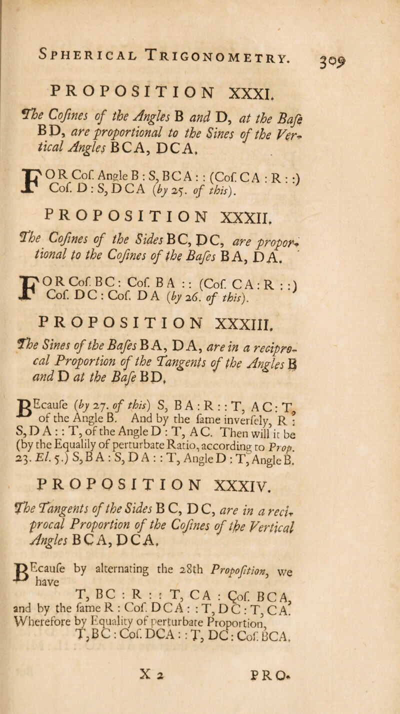 3°9 PROPOSITION XXXI. The Cofines, of the Angles B and D, at the Bafe BD, are proportional to the Sines of the Ver- tical Angles B C A, D C A. PROPOSITION XXXII. fhe Cofines of the Sides B C, D C, are propor- tional to the Cofmes of the Bafes BA, DA. FORCof BC: Cof BA :: (Cof. CA:R :;) Cof. DC : Cof. DA [by id. op this). PROPOSITION XXXIII. The Sines of the Bafes BA, DA, are in a recipro¬ cal Proportion of the 1angents of the Angles B and D at the Bafe BD, r> Ecaufe (by 1J. of this) S, B A : R : : T, A C: T, of the Angle B. And by the fame inverfely R : S,D A :: T, of the Angle D : T, AC. Then will it be (by the Equably of perturbate Ratio, according to Prop. 23. £/. 5.) S, B A : S, D A :: T, Angle D ; T^Angle B.' PROPOSITION XXXIV. The Tangents of the Sides B C, D C, are in a reef procal Proportion of the Cofines of the Vertical Angles BCA,DCA. TJF.caufe by alternating the 28th Propoftion, we have T, BC : R : : T, CA : Cof. BC A, and by the fame R : Cof. D C A : : T, D C : T3 C A. Wherefore by Equality of perturbare Proportion T,BC : Cof DCA :: T, DC: Cof. BCA,