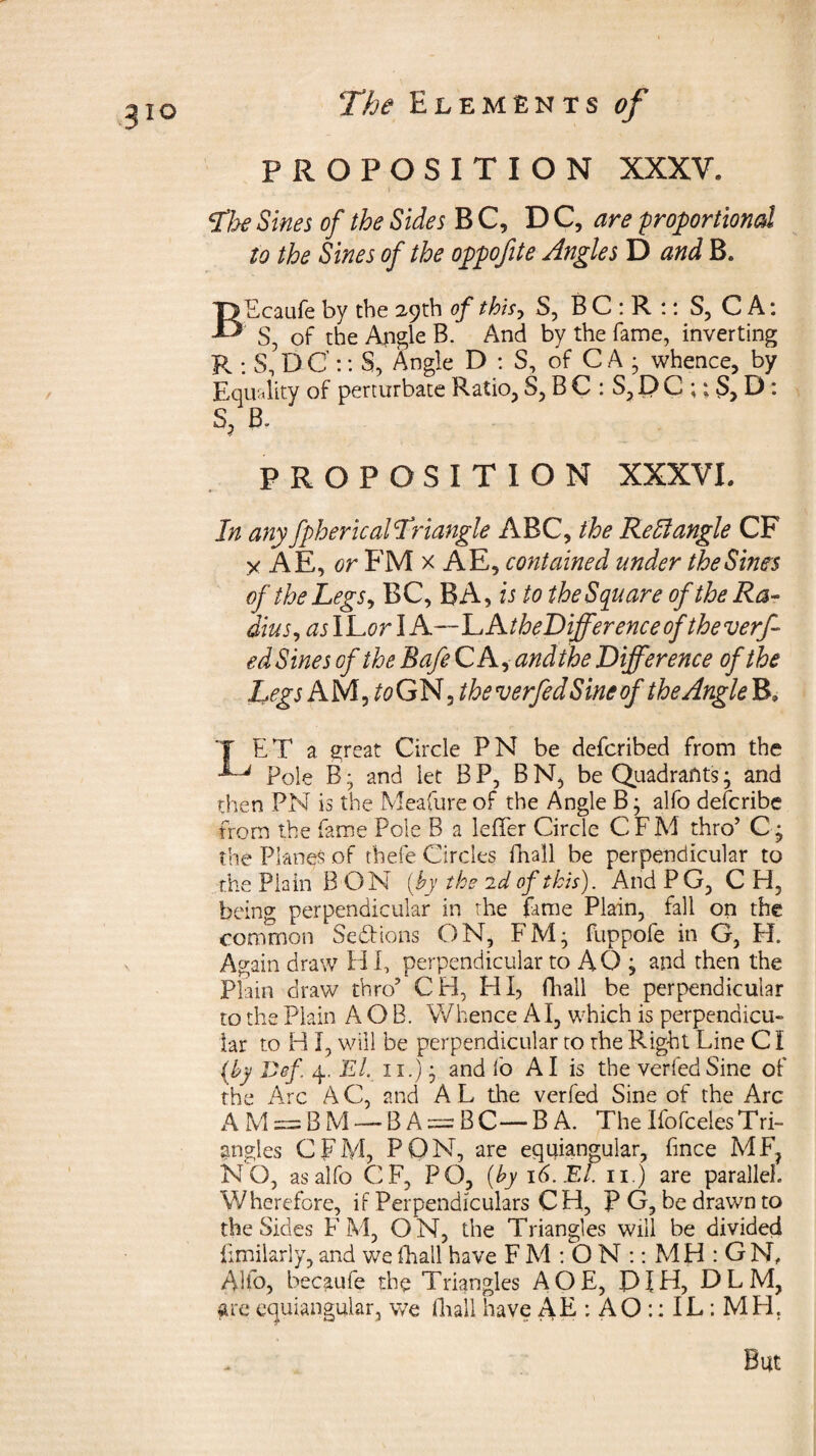 3io PROPOSITION XXXV. I - • • - • cHhe Sines of the Sides B C, DC, are proportioned to the Sines of the oppofite Angles D and B. BEcaufe by the 29th of this, S, B C : R :: S, C A: S, of the Angle B. And by the fame, inverting R : S, D C':: S, Angle D : S, of C A • whence, by Equality of perturbate Ratio, S, B C : S, D C ;; S, D : S, B- PROPOSITION XXXVI. In any fpherical Triangle ABC, the Kell angle CF x AE, or FM x AE, contained under the Sines of the Legs, BC, BA, is to the Square of the Ra¬ dius, aslLor I A—~LAtheDijferenceof theverf- ed Sines of the Bafe C A, andthe Difference of the hegs AMj^GNj/fo verfed S inc of the Angle B, LET a great Circle PN be deferibed from the Pole Band let BP, BN, be Quadrantsj and then PN is the Meafure of the Angle B; alfo deferibe from the fame Pole B a lefTer Circle CFM thro’ C • the Planes of fhefe Circles fhall be perpendicular to the Plain B ON (by the id of this). And P G, C H, being perpendicular in the fame Plain, fall on the common Sections ON, FM- fuppofe in G, H. Again draw H I, perpendicular to AO ; and then the Plain draw thro’ CH, HI, fhall be perpendicular to the Plain A O B. Whence A I, which is perpendicu¬ lar to B I, will be perpendicular to the Right Line CI (by Def 4, El. 11.) • and lo AI is the verfed Sine of the Arc AC, and AL the verfed Sine of the Arc A M = B M — B A = B C — BA. The Ifofceles T ri- angles CFM, PON, are equiangular, fince MF? NO, as alfo CF, PO, (by 16. El. 11.) are parallel. Wherefore, if Perpendiculars CH, P G, be drawn to the Sides FM, ON, the Triangles will be divided fimilarly, and we fhall have F M : O N :: MH:GN, Alfo, becaufe the Triangles AOE, PIH, DLM, are equiangular, we fhall have AE : AO :: IL : MH. But