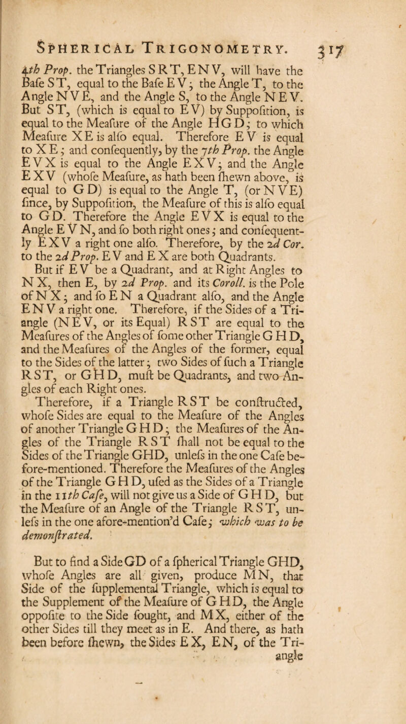 4th Prop, the Triangles S RT, ENV, will have the Bafe S T, equal to the Bafe E V ; the Angle T, to the Angle NVE, and the Angle S, to the Angle N E V. But ST, (which is equal to EV) by Suppofition, is equal to the Meafure of the Angle HGD,- to which Meafure X E is alfo equal. Therefore E V is equal to X E ,* and confequently, by the 7th Prop, the Angle £ V X is equal to the Angle E X V ; and the Angle E X V (whofe Meafure, as hath been fhewn above, is equal to G D) is equal to the Angle T, (or NVE) fmce, by Suppofition, the Meafure of this is alfo equal to G D. Therefore the Angle E V X is equal to the Angle E V N, and fo both right ones; and confequent- ly E X V a right one alfo. Therefore, by the 2d Cor. to the 2d Prop. E V and E X are both Quadrants. But if EV be a Quadrant, and at Right Angles to N X, then E, by 2d Prop, and its Coroll, is the Pole of N X • and foEN a Quadrant alfo, and the Angle E N V a right one. Therefore, if the Sides of a Tri¬ angle (NEV, or its Equal) RST are equal to the Meafures of the Angles of fome other Triangle GHD, and the Meafures of the Angles of the former, equal to the Sides of the latter; two Sides of fuch a Triangle RST, or GtlD, muft be Quadrants, and twaAn¬ gles of each Right ones. Therefore, if a Triangle RST be conftrudted, whofe Sides are equal to the Meafure of the Angles of another Triangle GHD; the Meafures of the An¬ gles of the Triangle RST fhall not be equal to the Sides of the Triangle GHD, unlefs in the one Cafe be¬ fore-mentioned. Therefore the Meafures of the Angles of the Triangle GHD, ufed as the Sides of a Triangle in the 11 th Cafe, will not give us a Side of G H D, but the Meafure of an Angle of the Triangle RST, un¬ lefs in the one afore-mention’d Cafe,* which was to he demonflrated. But to find a SideGD of a fpherical Triangle GHD, whofe Angles are all given, produce MN, that Side of the fupplemental Triangle, which is equal to the Supplement of the Meafure of G HD, the Angle oppofite to the Side fought, and M X, either of the other Sides till they meet as in E. And there, as hath been before fhewn, the Sides EX, EN, of the Tri-