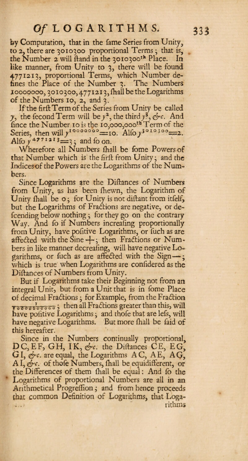 by Computation, that in the fame Series from Unity, to 2, there are 3010300 proportional Terms; that is, the Number 2 will ftand in the 3010300th Place. In like manner, from Unity to 3, there will be found 4771213, proportional Terms, which Number de¬ fines the Place of the Number 3. The Numbers 10000000,3010300,4771213, fhall be the Logarithms of the Numbers 10, 2, and 3. If the firftTerm of the Series from Unity be called 7, the fecond Term will be^2, the third^3, <&c. And Cnee the Number 10 is tbe 10,000,000th Term of the Series, then will/000000°=:io. Alfo73°I0300=:2. Alfo 7 4771213=3; and fo on. Wherefore all Numbers fhall be fome Powers of that Number which is the firft from Unity; and the Indicesof the Powers are the Logarithms of the Num¬ bers. Since Logarithms are the Diftances of Numbers from Unity, as has been fhewn, the Logarithm of Unity fhall be o; for Unity is not diftant from itfelf, but the Logarithms of Fractions are negative, or de- feending below nothing; for they go on the contrary Way. And fo if Numbers increafing proportionally from Unity, have pofitive Logarithms, or fuch as are affedted with the Sine +; then Fractions or Num¬ bers in like manner decreafing, will have negative Lo¬ garithms, or fuch as are affedted with the Sign—*•; which is true when Logarithms are confidered as the Diftances of Numbers from Unity. But if Logarithms take their Beginning not from an integral Unit, but from a Unit that is in fome Place of decimal Fradtions; for Example, from the Fradtion To7ooTro7ooo; then all Fractions greater than this, will have politive Logarithms; and thofe that are lefs, will have negative Logarithms. But more fhall be faid of this hereafter. Since in the Numbers continually proportional, DC,EF, GH, IK, &c. the Diftances CE, EG, GI, &c. are equal, the Logarithms AC, AE, AG, A I, <&c. of thofe Numbers, fhall be equidifferent, or the Differences of them fhall be equal: And fo the Logarithms of proportional Numbers are all in an Arithmetical Progreflion; and from hence proceeds that common Definition of Logarithms, that Loga¬ rithms