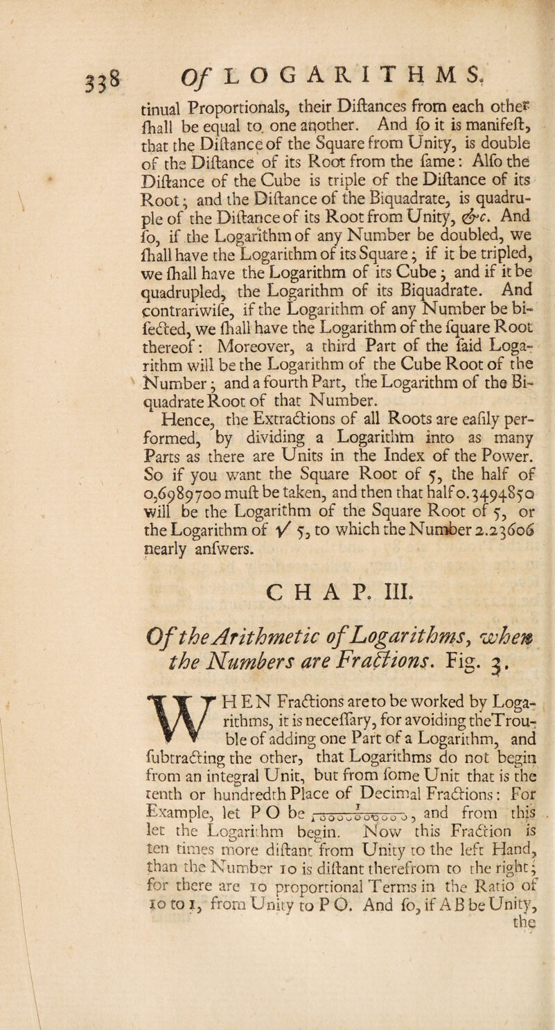 tinual Proportionals, their Diftances from each other fhall be equal to. one another. And fo it is manifeft, that the Diftanceof the Square from Unity, is double of the Diftance of its Root from the fame: Alfo the Diftance of the Cube is triple of the Diflance of its Root; and the Diftance of the Biquadrate, is quadru¬ ple of the Diftanceof its Root from Unity, <&c. And fo, if the Logarithm of any Number be doubled, we fhall have the Logarithm of its Square; if it be tripled, we fhall have the Logarithm of its Cube; and if it be quadrupled, the Logarithm of its Biquadrate. And contrariwife, if the Logarithm of any Number be bi~ feded, we fhall have the Logarithm of the fquare Root thereof: Moreover, a third Part of the faid Loga¬ rithm will be the Logarithm of the Cube Root of the Number; and a fourth Part, the Logarithm of the Bi¬ quadrate Root of that Number. Hence, the Extradions of all Roots are eafily per¬ formed, by dividing a Logarithm into as many Parts as there are Units in the Index of the Power. So if you want the Square Root of 5, the half of 0,6989700 muft be taken, and then that half o. 3494850 will be the Logarithm of the Square Root of 5, or the Logarithm of V 5> to which the Number 2.23606 nearly anfwers. CHAP. III. Of the Arithmetic of Logarithms, when the Numbers are Fractions. Fig. 3. WHEN Fradions areto be worked by Loga¬ rithms, it is necefifary, for avoiding theTrou- ble of adding one Part of a Logarithm, and fubtrading the other, that Logarithms do not begin from an integral Unit, but from fome Unit that is the tenth or hundredth Place of Decimal Fradions: For Example, let P O be ^00^000, and from this let the Logarithm begin. Now this Fradion is ten times more diftant from Unity to the left Hand, than the Number 10 is diftant therefrom to the right; for there are 10 proportional Terms in the Ratio of to to ?, from Unity to P O. And fo, if A B be Unity,