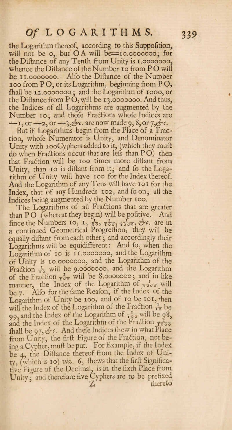 the Logarithm thereof, according to this Suppofition, will not be o, but OA will be=io.ooooooo ; for the Diftance of any Tenth from Unity is i.ooooooo, whence the Diftance of the Number io from P O will be i i.ooooooo. Alfo the Diftance of the Number ioo from P O, or its Logarithm, beginning from P O, fhall be 12.0000000 ; and the Logarithm of 1000, or the Diftance from P O, will be 13.0000000. And thus, the Indices of all Logarithms are augmented by the Number 10; and thofe Fra&ions whofe Indices are 1, or —2, or —3 j&c. are now made 9,8, or 7 But if Logarithms begin from the Place of a Frac¬ tion, whofe Numerator is Unity, and Denominator Unity with iooCyphers added to it, (which they muft do when Fradtions occur that are lefs than P O) then that Fraction will be 100 times more diftant from Unity, than 10 is diftant from it; and fo the Loga- rithm of Unity will have 100 for the Index thereof. And the Logarithm of any Tens will have 101 for the Index, that of any Hundreds 102, and loon; all the Indices being augmented by the Number 100. The Logarithms of all Fradtions that are greater than P O (whereat they begin) will be pofitive. And fince the Numbers 10, 1, rio? ToW &c- are in a continued Geometrical Progreftion, they will be equally diftant from each other; and accordingly their Logarithms will be equidifFerent: And fo, when the Logarithm of 10 is 11.0000000, and the Logarithm of Unity is 10.0000000, and the Logarithm of the Fraction -j~ will be 9.0000000, and the Logarithm of the Fraction T-|o will be 8.0000000; and in like manner, the Index of the Logarithm of T~o will be 7. Alfo for the fame Reafon, if the Index of the Logarithm of Unity be 100, and of 10 be 101, ftien will the Index of the Logarithm of the Fradtion be 99, and the Index of the Logarithm of T~ will be 98, and the Index of the Logarithm of the Fraction toW fhall be 97, &c. And thefe Indices fhew in what Place from Unity, the firft Figure of the Fraction, not be¬ ing a Cypher, muft be put. For Example, if the Index be° 4, the Diftance thereof from the Index of Uni¬ ty, (which is 10) viz. 6, fhews that the firft Significa¬ tive Figure of the Decimal, is in the lixth Place from Unity T and therefore five Cyphers are to be prefixed Z thereto