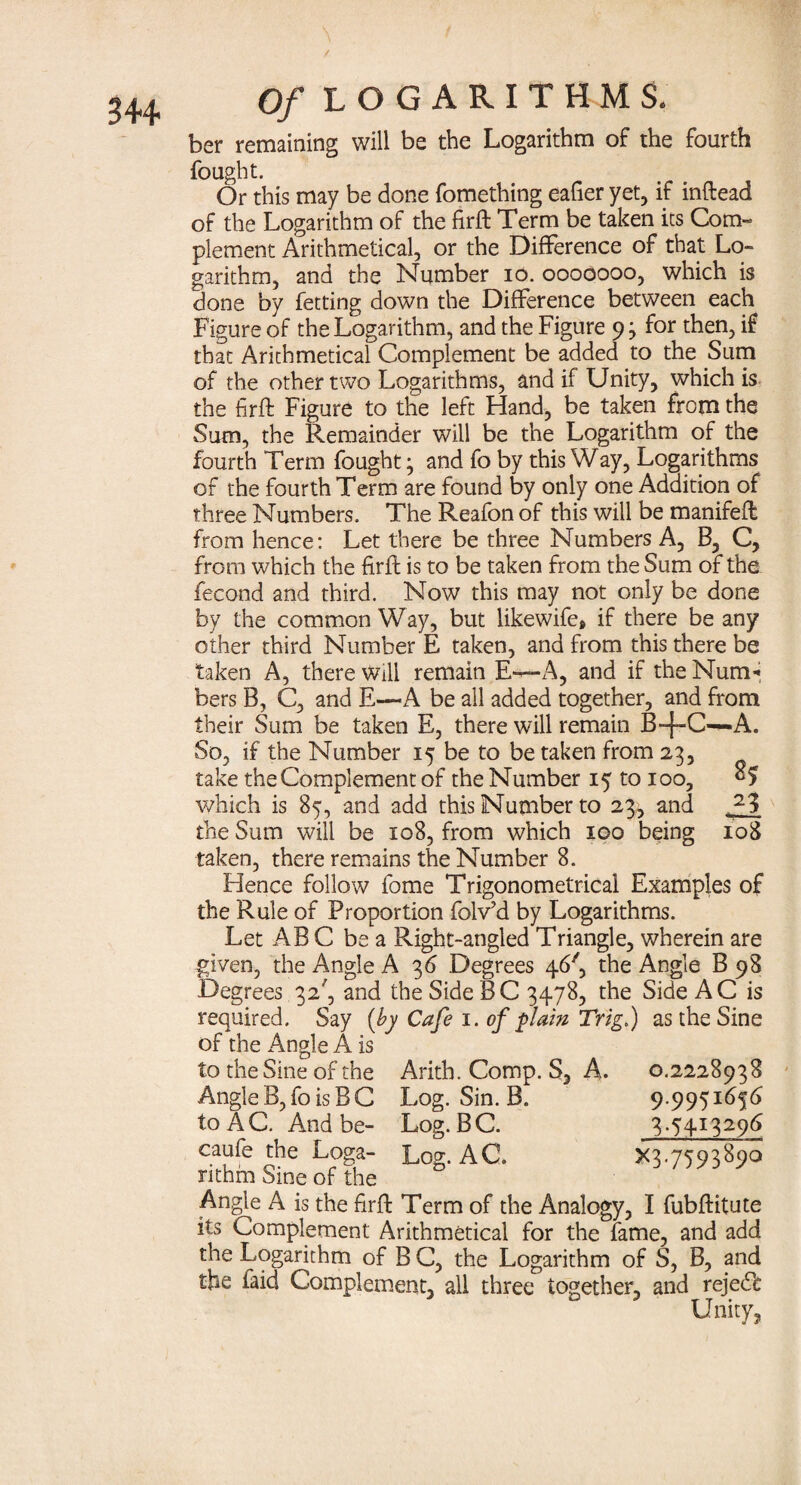 ber remaining will be the Logarithm of the fourth fought. Or this may be done fomething eafier yet, if inftead of the Logarithm of the firft Term be taken its Com¬ plement Arithmetical, or the Difference of that Lo¬ garithm, and the Number io. ooooooo, which is done by fetting down the Difference between each Figure of the Logarithm, and the Figure 93 for then, if that Arithmetical Complement be added to the Sum of the other two Logarithms, and if Unity, which is the firft Figure to the left Hand, be taken from the Sum, the Remainder will be the Logarithm of the fourth Term fought 3 and fo by this Way, Logarithms of the fourth Term are found by only one Addition of three Numbers. The Reafon of this will be manifefl from hence: Let there be three Numbers A, B, C, from which the firfl is to be taken from the Sum of the fecond and third. Now this may not only be done by the common Way, but likewife* if there be any other third Number E taken, and from this there be taken A, there will remain E—A, and if the Num* bers B, C, and E—«A be all added together, and from their Sum be taken E, there will remain B-f-C^-A. So, if the Number 15 be to be taken from 23, take the Complement of the Number 15 to 100, which is 85, and add this Number to 23, and AA the Sum will be 108, from which 100 being 108 taken, there remains the Number 8. Hence follow fome Trigonometrical Examples of the Rule of Proportion folv’d by Logarithms. Let ABC be a Right-angled Triangle, wherein are given, the Angle A 36 Degrees 46', the Angle B 98 Degrees 32', and the SideBC 3478, the Side AC is required. Say (by Cafe 1. of plain Trig.) as the Sine ofthe Angle A is to the Sine of the Arith. Comp. S, A. 0.2228938 Angle B, fo is B C Log. Sin. B. 9.9951656 to AC. And be- Log. BC. 3.5413296 caufe the Loga- Log. AC. X3-7593^90 nthm Sine of the Angle A is the firfl: Term of the Analogy, I fubftitute its Complement Arithmetical for the fame, and add the Logarithm of B C, the Logarithm of S, B, and the faid Complement, all three together, and rejedl Unity,