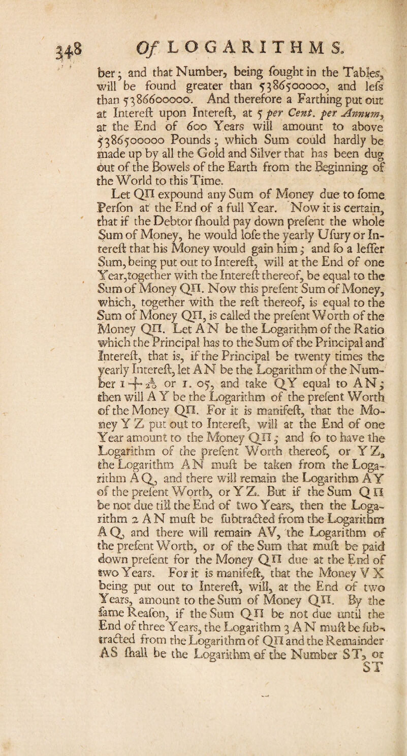 ber; and thatNumber3 being fought in the Tables», will be found greater than 5386500000, and lefs than 5386600000. And therefore a Farthing put out at Intereft upon Intereft, at 5 per Cent. per Anmtmx at the End of 600 Years will amount to above 5386500000 Pounds 3 which Sum could hardly be made up by all the Gold and Silver that has been dug but of the Bowels of the Earth from the Beginning of the World to this Time. Let QH expound any Sum of Money due to fome Perfon at the End of a full Year. Now it is certain, that if the Debtor fhould pay down prefent the whole Sum of Money, he would lofe the yearly Ufury or In¬ tereft that his Money would gain him; and fo a leffer Sum, being put out to Intereft, will at the End of one Year,together with the Intereft thereof, be equal to the Sum of Money QJI. Now this prefent Sum of Money, which, together with the reft thereof, is equal to the Sum of Money QH, is called the prefent Worth of the Money QJI. Let A N be the Logarithm of the Ratio which the Principal has to the Sum of the Principal and Intereft, that is, if the Principal be twenty times the yearly Intereft, let AN be the Logarithm of the Num¬ ber i + A or r. 05, and take QY equal to AN; then will A Y be the Logarithm of the prefent Worth ©f the Money QO. For it is manifeft, that the Mo¬ ney Y Z put out to Intereft, will at the End of one Year amount to the Money QJI ; and fo to have the Logarithm of the prefent Worth thereof, or Y Z, the Logarithm A N in oft be taken from the Loga¬ rithm AQ, and there will remain the Logarithm AY of the prefent Worth, or YZ. But if the Sum QH be not due till the End of two Years, then the Loga¬ rithm 2 A N muft be fubtraded from the Logarithm AQ, and there will remain AY, the Logarithm of the prefent Worth, or of the Sum that muft be paid down prefent for the Money QJI due at the End of two Years. For it is manifeft, that the Money Y X being put out to Intereft, will, at the End of two Years, amount to the Sum of Money QH, By the fame Reafen, if the Sum QJI be not due until the End of three Years, the Logarithm 3 A N muft be fub-v trailed from the Logarithm of QJI and the Remainder AS fhali be the Logarithm of the Number ST, or