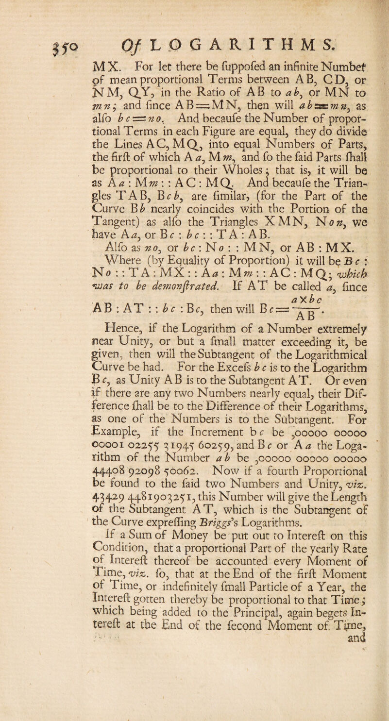 M X. For let there be fuppofed an infinite Numbef pf mean proportional Terms between AB, CD, or N M, QY, in the Ratio of A B to ab, or M N to mn; and fince AB = MN, then will abzssim?}, as alfo bc=^no, And becaufe the Number of propor¬ tional Terms in each Figure are equal, they do divide the Lines AC, MQ, into equal Numbers of Parts, the firft of which A a, M m, and fo the faid Parts fhall be proportional to their Wholes ; that is, it will be as A a : M m\: A C : MQ. And becaufe the Trian¬ gles TAB, Bcb, are fimilar, (for the Part of the Curve Bb nearly coincides with the Portion of the Tangent) as alfo the Triangles XMN, N on, we have Aa, or Br : b c : : T A : A B. Alfo as no, or be: No : : MN, or AB : MX. Where (by Equality of Proportion) it will be B c : No :: T A : M X :: A a : Mw: : AC: MQ; which was to be demonfir at ed. If AT be called a, fince A B : AT :: bc : Be, then will B c = Hence, if the Logarithm of a Number extremely near Unity, or but a fmall matter exceeding it, be given, then will the Subtangent of the Logarithmical Curve be had. For the Excefs b c is to the Logarithm B c, as Unity A B is to the Subtangent AT. Or even if there are any two Numbers nearly equal, their Dif¬ ference fhall be to the Difference of their Logarithms, as one of the Numbers is to the Subtangent. For Example, if the Increment br be ,00000 00000 00001 02255 3*945 60259, and Be or A a the Loga¬ rithm of the Number ab be ,00000 00000 00000 44408 92098 50062. Now if a fourth Proportional be found to the faid two Numbers and Unity, viz. 43429 4481903251, this Number will give the Length of the Subtangent A T, which is the Subtangent of the Curve expreffing Briggs’s Logarithms. If a Sum of Money be put out to Intereft on this Condition, that a proportional Part of the yearly Rate of Intereft thereof be accounted every Moment of Time, viz. fo, that at the End of the firft Moment of Time, or indefinitely fmall Particle of a Year, the Intereft gotten thereby be proportional to that Time; which being added to the Principal, again begets In¬ tereft at the End of the fecond Moment of Time, A'--1 and