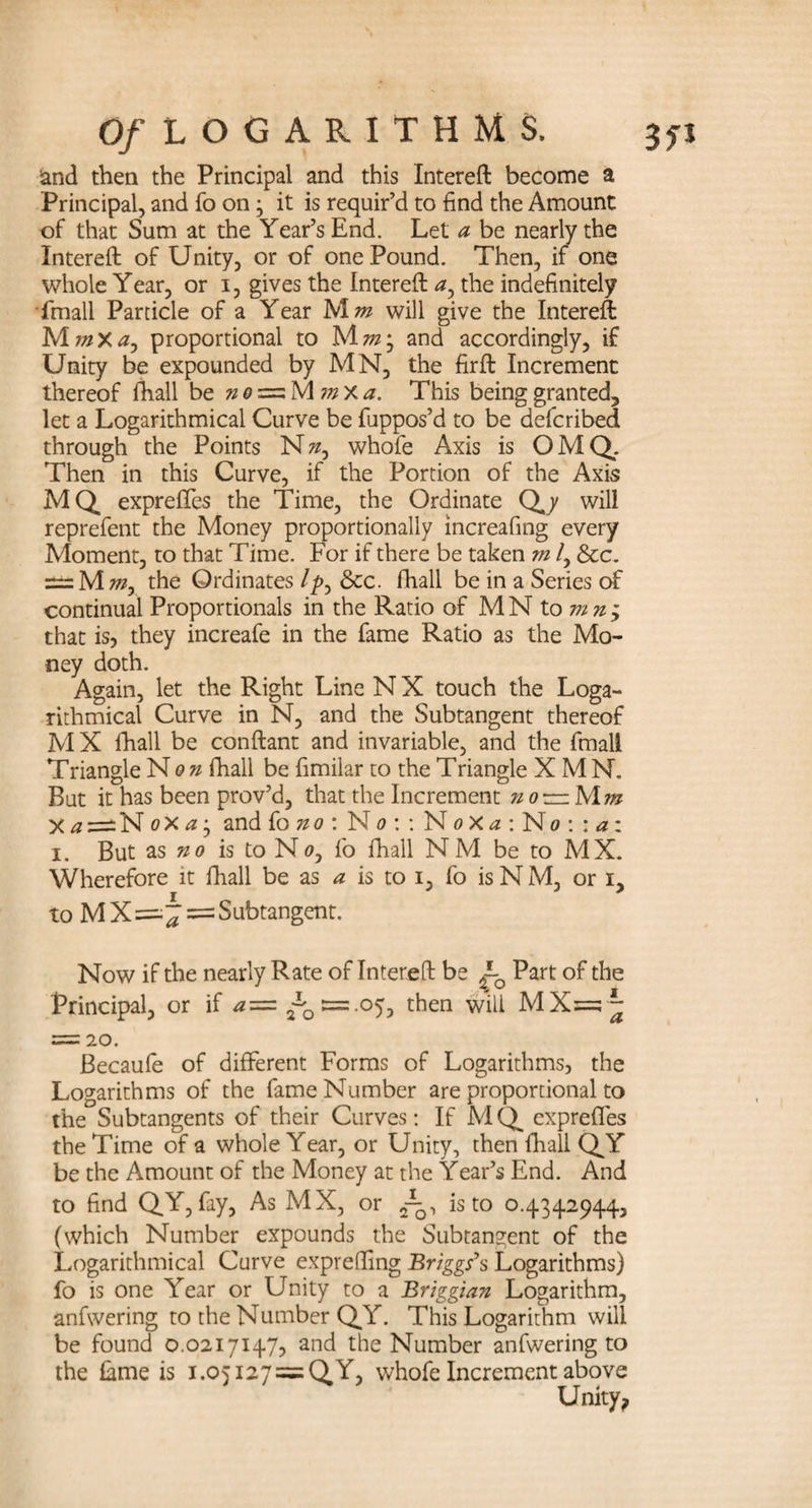 and then the Principal and this Intereft become a Principal, and fo on; it is requir’d to find the Amount of that Sum at the Year’s End. Let a be nearly the Intereft of Unity, or of one Pound. Then, if one whole Year, or i, gives the Intereft ay the indefinitely fmall Particle of a Year M m will give the Intereft MmXa, proportional to Mm; and accordingly, if Unity be expounded by MN, the firft Increment thereof fhall be nezzzMmXa. This being granted, let a Logarithmical Curve be fuppos’d to be defcribed through the Points N», whofe Axis is OMQ. Then in this Curve, if the Portion of the Axis MQ expreffes the Time, the Ordinate Q,/ will reprefent the Money proportionally increafing every Moment, to that Time. For if there be taken m /, See. ===Mw, the Ordinates//>, &c. fhall be in a Series of continual Proportionals in the Ratio of M N to mn; that is, they increafe in the fame Ratio as the Mo¬ ney doth. Again, let the Right Line N X touch the Loga¬ rithmical Curve in N, and the Subtangent thereof M X fhall be conftant and invariable, and the fmall Triangle Non fhall be fimilar to the Triangle X MN. But it has been prov’d, that the Increment no —Mm X a ~N oX a j and fo no \ No:: N o X a : No : : a : i. But as no is to N0, fo fhall N M be to MX. to M X = Subtangent. Now if the nearly Rate of Intereft be ~Q Part of the Principal, or if a=z .05, then will MX=^~ = 20. Becaufe of different Forms of Logarithms, the Logarithms of the fame Number are proportional to the Subtangents of their Curves: If M Q expreffes the Time of a whole Year, or Unity, then fhall QY be the Amount of the Money at the Year’s End. And to find QY, fay, As MX, or 2-^, is to 0.4342944, (which Number expounds the Subtangent of the Logarithmical Curve exprelfing Briggs’s Logarithms) fo is one Year or Unity to a Briggian Logarithm, anfwering to the Number QY. This Logarithm will be found 0.0217147, and the Number anfwering to the Lme is i.05I27 = QY, whofe Increment above Unity,