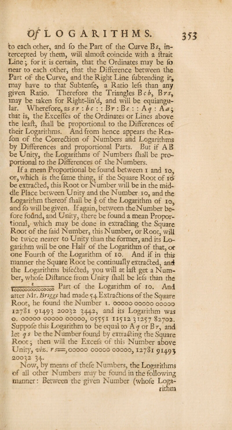 to each other, and fo the Part of the Curve B s, in¬ tercepted by them, will almoft coincide with a llrait Line; for it is certain, that the Ordinates may be fo near to each other, that the Difference between the Part of the Curve, and the Right Line fubtending it, may have to that Subtenfe, a Ratio lefs than any given Ratio. Therefore the Triangles BeBrs-, may be taken for Right-lin’d, and will be equiangu¬ lar. Wherefore, as*r:£c::Br:Br: : A q : that is, the Exceffes of the Ordinates or Lines above the leafl, fhali be proportional to the Differences of their Logarithms. And from hence appears the Rea¬ son of the Corredion of Numbers and Logarithms by Differences and proportional Parts. But if A B be Unity, the Logarithms of Numbers fhali be pro¬ portional to the Differences of the Numbers. If a mean Proportional be found between i and 10, or, which is the fame thing, if the Square Root of id be extracted, this Root or Number will be in the mid¬ dle Place between Unity and the Number io, and the Logarithm thereof fhali be f of the Logarithm of io, and fo will be given. If again, between the Number be¬ fore fo&nd, and Unity, there be found a mean Propor¬ tional, which may be done in extrading the Square Root of the faid Number, this Number, or Root, will be twice nearer to Unity than the former, and its Lo¬ garithm will be one Half of the Logarithm of that, or one Fourth of the Logarithm of io. And if in this manner the Square Root be continually extraded, and the Logarithms bifeded, you will at laft get a Num¬ ber, whofe Difiance from Unity fhali be lefs than the Part of the Logarithm of io. And arter Mr. Briggs had made 54 Extradions of the Square Root, he found the Number 1. 00000 00060 00000 12781 91493 20032 3442, and its Logarithm was o. 00000 00000 00000, 05551 11512 31257 82702. Suppofe this Logarithm to be equal to A 7 or B r, and let q s be the Number found by extrading rhe Square Root j then will the Excefs of this Number above Unity, viz. rsz=.)00000 00000 00000,12781 91493 20032 34. Now, by means of thefe Numbers, the Logarithms of ail other Numbers may be found in the following manner: Between the given Number (whofe Loga¬ rithm