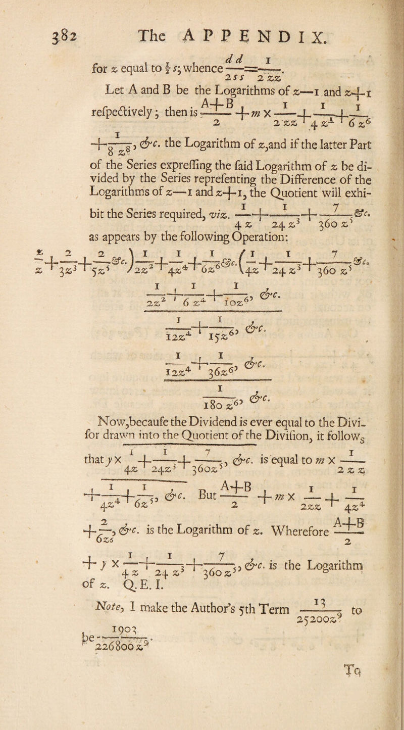 for % equal to \ s- whence — 2SS 2 zz Let A and B be the Logarithms of z—i and 241 refpeftively j then is -UmX —| —L-». T 2 2 '22' q. z1- I 8 2 ‘ 2'22 1 ± Z-*- 1 6 Z6 , <&C. the Logarithm of 2,and if the latter Part of the Series expreiling the faid Logarithm of z be di¬ vided by the Series reprefenting the Difference of the Logarithms of z—i and 2-j-i3 Quotient will exhi- II 7 bit the Series required, viz.-j—■ - 4 ■ &C, 4 2 24 z as appears by the following Operation: * 2 2 ^4_4-. &e. z 1 32s *5zi :)A I . I / 2Z 2 ~r4.Z*e~T~6z6 ®c'(ii+24x3+ 2 z‘ t-r-14 6 2^ 102, 42; ‘ 24 6’ &C. 360 2^ 7 360 z5 122,' i + i I224 T 36Z6’ 63 <&e. l8o 26? NoWjbecaufe the Dividend is ever equal to the Divi» for drawn into the Quotient of the Divifion, it follows that y X -f 1 -4 ~—J., <&c. is equal to m X 1 42; 242s3 1 3602,' + 42. 1 i 1 j u A+B ~*+£P> But ~ + m X 2 2 2 I — 4 222 ' 42^ 4r~3 is the Logarithm of 2. Wherefore 025 2 1 7 ——1+7—the Logarithm 242 s 360 25 & of 2. Q.E.I. JSiotCj I make the Author’s 5th Term —— to pe 190' 252002* 226800 2S Tq