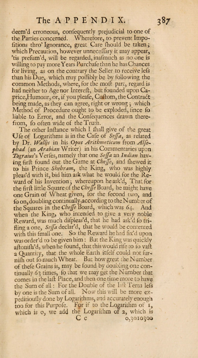 deem’d erroneous, conlequently prejudicial to one of the Parties concerned. Wherefore, to prevent Impo- fitions thro’Ignorance, great Care fhould be taken; which Precaution, however unneceffary it may appear, ’tis prefum’d, will be regarded, inafmuch as no one is willing to pay more Years Purchafe than he has Chances for living, as on the contrary the Seller to receive lefs than his Due, which may potfibly be by following the common Methods, where, for the raoft part, regard is had neither to Age nor Intereft, but founded upon Ca¬ price,Humour, or, if you pleafe, Cuftom, the Contract being made, as they can agree, right or wrong * which Method of Procedure ought to be exploded, iince fo liable to Error, and the Confequences drawn there¬ from, fo often wide of the Truth. The other Inftance which I (hall give of the great Ufeof Logarithms is in the Cafe of Sejfa, as related by Dr. Walljs in his Opus Arithmeticum from Alfe~ phad (an Arabian Writer) in his Commentaries upon Tograius’s Verfes, namely that one Sejfa an Indian hav¬ ing firft found out the Game at Chejfe, and (hewed it to his Prince Shehram, the King, who was highly pleas’d with it, bid him ask what he would for the Re¬ ward of his Invention - whereupon he ask’d, That for the fir ft little Square of the Chejfe Board, he might have one Grain of Wheat given, for the fecond two, and fo on, doubling continually,according to the Number of the Squares in the Chejfe Board, which was 64. And when the King, who intended to give a very noble Reward, was much difpleas’d, that he had ask’d fo tri¬ fling a one, Sejfa declar’d, that he would be contented with this fmall one. So the Reward he had fix’d upon was order’d to be given him: But the King was quickly aftonilVd, when he found, that this would rife to fo vaft a Quantity, that the whole Earth itfelf could not fur- nifh out fo much Wheat. But how great the Number of thefe Grains is, may be found by doubling one con¬ tinually 63 times, fo that we may get the Number that comes in the laft Place, and then one time more to have the Sum of all: For the Double of the E ft Term lefs by one is the Sum of all. Now this will be more ex- peditioufly done by Logarithms, and accurately enough too for this Purpofe. For if to the Logarithm of i, which is q, we adtj the Logarithm of 2, which is C c 0,3010300