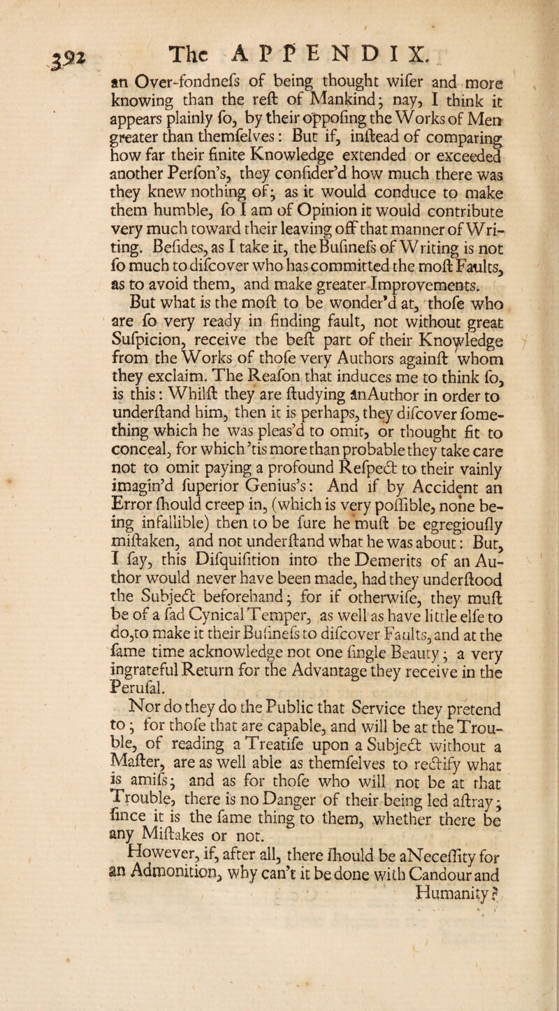 3^2 an Over-fondnefs of being thought wifer and more knowing than the reft of Mankind- nay, I think it appears plainly fo, by their oppofing the Works of Men greater than themfelves: But if, inftead of comparing how far their finite Knowledge extended or exceeded another Perfon’s, they confider’d how much there was they knew nothing of; as it would conduce to make them humble, fo I am of Opinion it would contribute very much toward their leaving off that manner of Wri¬ ting. Befides, as I take it, theBufinefs of Writing is not fo much to difeo ver who has committed the moft Faults, as to avoid them, and make greater Improvements. But what is the moft to be wonder’d at, thofe who are fo very ready in finding fault, not without great Sufpicion, receive the beft part of their Knowledge from the Works of thofe very Authors againft whom they exclaim. The Reafon that induces me to think fo, is this: Whilft they are ftudying anAuthor in order to underftand him, then it is perhaps, they difeover fome- thing which he was pleas’d to omit, or thought fit to conceal, for which ’tis more than probable they take care not to omit paying a profound Refpect to their vainly imagin’d fuperior Genius’s: And if by Accident an Error fhould creep in, (which is very poffible, none be¬ ing infallible) then to be fure he muft be egregioufly miftaken, and not underftand what he was about: But, I fay, this Difquifition into the Demerits of an Au¬ thor would never have been made, had they underftood the Subject beforehand; for if otherwife, they muft be of a fad Cynical Temper, as well as have little elfe to do,to make it their Bufinefs to difeover Faults, and at the fame time acknowledge not one fingle Beauty • a very ingrateful Return for the Advantage they receive in the Perufal. Nor do they do the Public that Service they pretend to; for thofe that are capable, and will be at the Trou¬ ble, of reading aTreatife upon a Subject without a Mafter, are as well able as themfelves to re&ify what is amifs- and as for thofe who will not be at that Trouble, there is no Danger of their being led aftray; fince it is the fame thing to them, whether there be any Miftakes or not. However, if, after all, there fhould be aNeceffity for an Admonition, why can’t it be done with Candour and Humanity?
