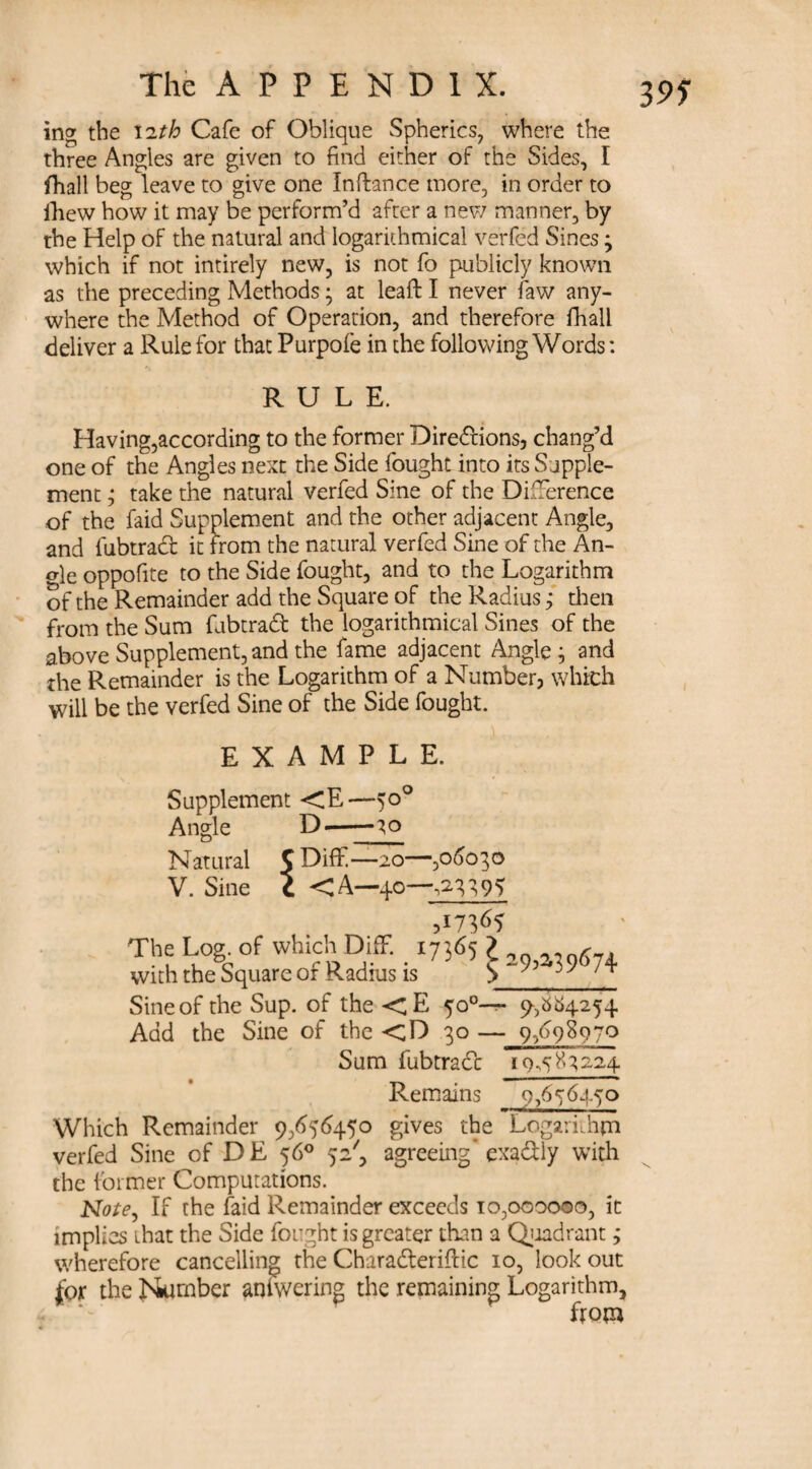 3 95 The A P P E N D 1 X. ing the lith Cafe of Oblique Spherics, where the three Angles are given to find either of the Sides, I fhall beg leave to give one Inftance more, in order to fhew how it may be perform’d after a new manner, by the Help of the natural and logarkhmical verfed Sines; which if not intirely new, is not fo publicly known as the preceding Methods; at leafi: I never faw any¬ where the Method of Operation, and therefore fhall deliver a Rule for that Purpofe in the following Words: RULE. Having,according to the former Directions, chang’d one of the Angles next the Side fought into its Supple¬ ment ; take the natural verfed Sine of the Difference of the faid Supplement and the other adjacent Angle, and fubtrad it from the natural verfed Sine of the An- <de oppofite to the Side fought, and to the Logarithm of the Remainder add the Square of the Radius; then from the Sum fubtrad the logarithmical Sines of the above Supplement, and the fame adjacent Angle ; and the Remainder is the Logarithm of a Number, which will be the verfed Sine of the Side fought. EXAMPLE. Supplement <E—50° Angle D--30 Natural C Diflf—20— -,06030 V. Sine c <A—40- >17^5 The Log. of which DifF. 17365 > 6 with the Square of Radius is S 74 Sine of the Sup. of the <E 500— 9-,^4254 Add the Sine of the <D 30 — 9,698970 Sum fubtrad 19.583224 Remains 9,656450 Which Remainder 9,656450 gives the Logarithm verfed Sine of DE 56° 52', agreeing* exadly with the former Computations. Note, If the faid Remainder exceeds 10,000000, it implies that the Side fought is greater than a Qiadrant; wherefore cancelling the Charaderiftic 10, lookout for the Number amwering the remaining Logarithm, from