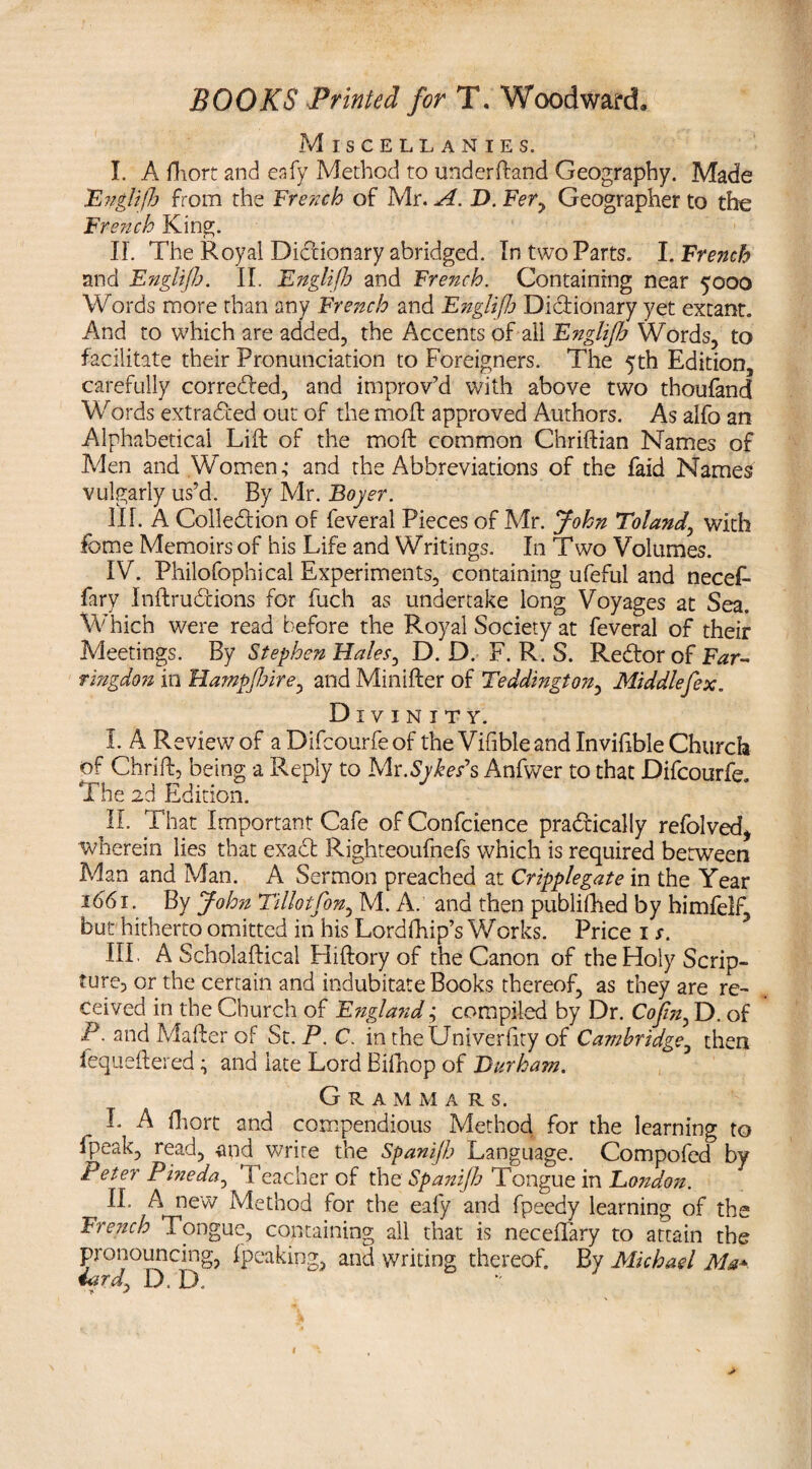 Miscellanies. I. A fhort and eafy Method to understand Geography. Made Engliffj from the French of Mr. A. D. Fer7 Geographer to the French King. IL The Royal Dictionary abridged. In two Parts. I. French and Englijh. II. Englifh and French. Containing near 5000 Words more than any French and Englifh Dictionary yet extant. And to which are added, the Accents of all Englijh Words, to facilitate their Pronunciation to Foreigners. The 5th Edition, carefully corrected, and improv’d with above two thoufand Words extracted out of the moft approved Authors. As alfo an Alphabetical Lift of the moft common Chriftian Names of Men and Women; and the Abbreviations of the faid Names vulgarly us’d. By Mr. Boyer. III. A Collection of feveral Pieces of Mr. John Toland, with fome Memoirs of his Life and Writings. In Two Volumes. IV. Philofophical Experiments, containing ufeful and necef- fary Inftrudions for fuch as undertake long Voyages at Sea. Which were read before the Royal Society at feveral of their Meetings. By Stephen Hales, D. D. F. R. S. Re&or of Far- ringdon in Hampfiire, and Minifter of Teddington, Middlefex. Divinity. I. A Review of a Difcourfe of the Vifible and Inviftble Church of Chrift, being a Reply to Me.Sykes's Anfwer to that Difcourfe The 2d Edition. II. That Important Cafe of Confcience practically refolved, wherein lies that exa£fc Righteoufnefs which is required between Man and Man. A Sermon preached at Cripplegate in the Year iddi. By John Tillotfon, M. A. and then publifhed by himfelf, but hitherto omitted in his Lordfhip’s Works. Price 1 s. III. A Scholaftical Hiftory of the Canon of the Holy Scrip¬ ture, or the certain and indubitate Books thereof, as they are re¬ ceived in the Church of England; compiled by Dr. Cofin, D. of P. and Mafter of St. P. C. in theUniverfity of Cambridge, then iequeftered ; and late Lord Bilhop of Durham. Grammars. L A iliort and compendious Method for the learning to fpeak, read, and write the Spanijb Language. Compofed by Peter Pineda, Teacher of the Spanifh Tongue in Eondon. II. A new Method for the eafy and fpeedy learning of the French Tongue, containing all that is neceffary to attain the pronouncing, ipeaking, and writing thereof. By Michael Ma*. iard, D. D. ’ * +