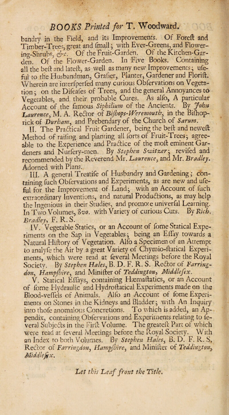 bandry in the Field, and its Improvements. Of Foreft and Timber-Trees, great and fmall; with Ever-Greens, and Flower¬ ing-Shrubs, '<&c. Of the Fruit-Garden. Of the Kitchen-Gar¬ den. Of the Flower-Garden. In Five Books. Containing all the befl: and late ft, as well as many new Improvements; ufe- ful to the Husbandman, Grafier, PJanter, Gardener and Florid. Wherein are interfperfed many curious Obfervations on Vegeta¬ tion ; on the Difeafes of Trees, and the general Annoyances to Vegetables, and their probable Cures. As alfo, A particular Account of the famous Stphilium of the Ancients. By John Laurence, M. A. Redor of Bijhops-lVeremouth, in the Bifhop- rick of Durham, and Prebendary of the Church of Sarum. II. The Pradical Fruit Gardener, being the belt and neweft Method of railing and planting all forts of Fruit-Trees; agree¬ able to the Experience and Pradice of the moft eminent Gar¬ deners and Nurfery-men. By Stephen Switzer; revifed and recommended by the Reverend Mr. Laurence, and Mr. Bradley. Adorned with Plans. III. A general Treatife of Husbandry and Gardening; con¬ taining fuch Obfervations and Experiments, as are new and ufe- ful for the Improvement of Land; with an Account of fuch extraordinary Inventions, and natural Produdions, as may help the Ingenious in their Studies, and promote univerfal Learning. In Two Volumes, Zvo. with Variety of curious Cuts. By Rich. Bradley, F. R. S. IV. Vegetable Statics, or an Account of fome Statical Expe¬ riments on the Sap in Vegetables; being an ElFay towards a Natural Hiftory of Vegetation. Alfo a Specimen of an Attempt to analyfe the Air by a great Variety of Chyraio-ftatical Experi¬ ments, which were read at feveral Meetings before the Royal Society. By Stephen Hales, B. D. F. R. S. Redor of Barring-- don, Hampfiire, and Minifter of Teddington, Middlefex. V. Statical Effays, containing Hxmaftatics, or an Account of fome Hydraulic and Hydroftatical Experiments made on the Blood-vefifels of Animals. Alfo an Account of fome Experi¬ ments on Stones in the Kidneys and Bladder; with An Inquiry into thofe anomalous Concretions. To which is added, an Ap¬ pendix, containing Obfervations and Experiments relating to fe- veral Subjeds in the Firft Volume. The greateft Part of which were read at feveral Meetings before the Royal Society. With an Index to both Volumes. By Stephen Hales, B. D. F. R. S, Redor of Farringdon, Hampjlnre, and Minifter of Teddington? Middhfix. 'Let this Leaf front the Title„