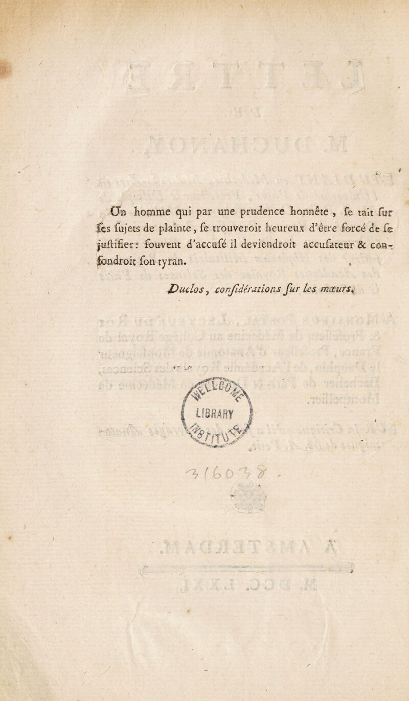 / s CJn homme qui par une prudence honnête , fe tait fur Ces fujets de plainte, fe trouveroit heureux d'être forcé de fe juftifier r fouvent d'accufé il deviendroit accufateur & coa-: fondroit fon tyran. Duclos} conjîdérétions fur Us mœurs* ^ ! 6 0 '