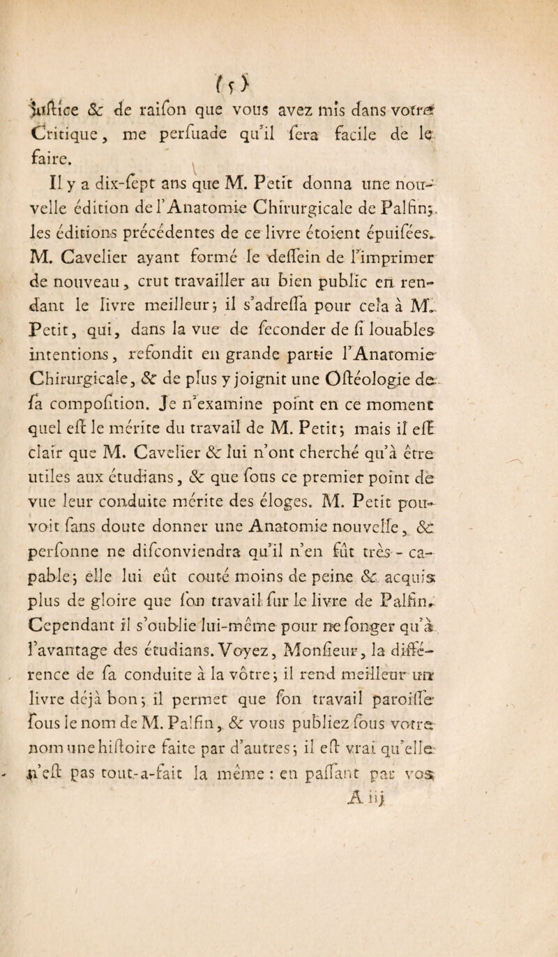 ( s > $uftice 8c de raifon que vous avez mis dans votre Critique, me perfuade qu'il fera facile de le faire. Il y a dix-fept ans que M. Petit donna une nou¬ velle édition de l’Anatomie Chirurgicale dePalfiny, les éditions précédentes de ce livre étoient épuifées... M. Cavelier ayant formé le deflein de l'imprimer de nouveau, crut travailler au bien public en ren¬ dant le livre meilleur j il s’adrefla pour cela à Petit, qui, dans la vue de féconder de (i louables intentions, refondit en grande partie l'Anatomie Chirurgicale, 8c de plus y joignit une Oftéologie de- fa compoiîtion. Je n'examine point en ce moment quel eft le mérite du travail de M. Petit*, mais il efE clair que M. Cavelier 8c lui n’ont cherché qu’à erre utiles aux étudians, 8c que fous ce premier point de vue leur conduite mérite des éloges. M. Petit pou¬ voir fans doute donner une Anatomie nouvelle, 8c perfonne ne difconviendra qu’il n’en fût très - ca¬ pable*, elle lui eût coûté moins de peine & acquis plus de gloire que Ion travail fur le livre de Palfim Cependant il s’oublie lui-même pour nefonger qu’à l’avantage des étudians. Voyez, Monsieur, la diffé¬ rence de fa conduite à la vôtres il rend meilleur un livre déjà bon 5 il permet que fon travail parodie fous ie nom de M. Palfin, 8c vous publiez fous votre nomunehifloire faite par d’autres; il efl vrai qu’elle 41 eû pas tout.-a-fait la meme : en paflant par vos A ii;