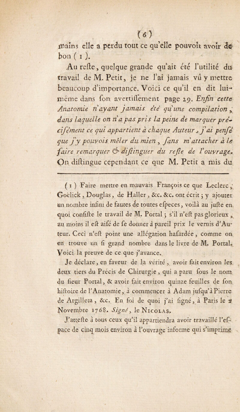 U) 5 i^aïns elle a perdu tout ce qu’eîle pouvoit avoir efô ton ( i ). Au relie, quelque grande qu'ait été Futilité du travail de M. Petit, je ne Fai jamais vu y mettre beaucoup d'importance. Voici ce qu’il en dit lui- meme dans Ton avertiilement page 29. Enfin cette Anatomie n ayant jamais été quune compilation % dans laquelle on na pas pris la peine de marquer pré- cifément ce qui appartient a chaque Auteur j*ai penfid que j'y pour ois mêler du mien , fians m attacher à le faire remarquer & difiinguer du refie de V ouvrage» On diflingue cependant ce que M. Petit a mis du ( 1 ) Faire mettre en mauvais François ce que Leclerc,’ Goelick, Douglas, de Haller , &c. &c. ont écrit ; y ajouter un nombre infini de fautes de toutes efpeces, voilà au jufte en quoi confiât e le travail de M. Portai 3 s’il n’eft pas glorieux , au moins il eft aifé de fe donner à pareil prix le vernis dJAu¬ teur. Ceci n’eft point une allégation bafardée, comme on en trouve un fi grand nombre dans le livre de M. PortaL Voici la preuve de ce que j’avance. Je déclare, en faveur de la vérité , avoir fait environ les. deux tiers du Précis de Chirurgie, qui a paru fous le nom du fieur Portai,. & avoir fait environ quinze feuilles de fon hiftoire de l’Anatomie, à commencer à Adam iufqu’à Pierre de Argilieta, &c. En foi de quoi j’ai figné, à Paris le 2? Novembre 1768. Signé r le Nicolas. J:’attelle à tous ceux qu’il appartiendra avoir travaillé Pef- pace de cinq mois environ à l’ouvrage informe qui s’imprime